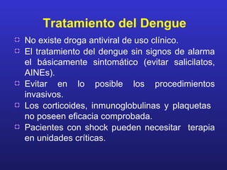 Tratamiento del Dengue
No existe droga antiviral de uso clínico.
El tratamiento del dengue sin signos de alarma
el básicamente sintomático (evitar salicilatos,
AINEs).
Evitar en lo posible los procedimientos
invasivos.
Los corticoides, inmunoglobulinas y plaquetas
no poseen eficacia comprobada.
Pacientes con shock pueden necesitar terapia
en unidades críticas.
 