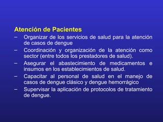Atención de Pacientes
–   Organizar de los servicios de salud para la atención
    de casos de dengue
–   Coordinación y organización de la atención como
    sector (entre todos los prestadores de salud).
–   Asegurar el abastecimiento de medicamentos e
    insumos en los establecimientos de salud.
–   Capacitar al personal de salud en el manejo de
    casos de dengue clásico y dengue hemorrágico
–   Supervisar la aplicación de protocolos de tratamiento
    de dengue.
 