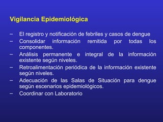 Vigilancia Epidemiológica

–   El registro y notificación de febriles y casos de dengue
–   Consolidar información remitida por todas los
    componentes.
–   Análisis permanente e integral de la información
    existente según niveles.
–   Retroalimentación periódica de la información existente
    según niveles.
–   Adecuación de las Salas de Situación para dengue
    según escenarios epidemiológicos.
–   Coordinar con Laboratorio
 