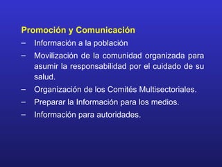 Promoción y Comunicación
–   Información a la población
–   Movilización de la comunidad organizada para
    asumir la responsabilidad por el cuidado de su
    salud.
–   Organización de los Comités Multisectoriales.
–   Preparar la Información para los medios.
–   Información para autoridades.
 