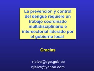 La prevención y control
  del dengue requiere un
    trabajo coordinado
    multidisciplinario e
intersectorial liderado por
     el gobierno local


         Gracias

     rleiva@dge.gob.pe
    rjleiva@yahoo.com
 