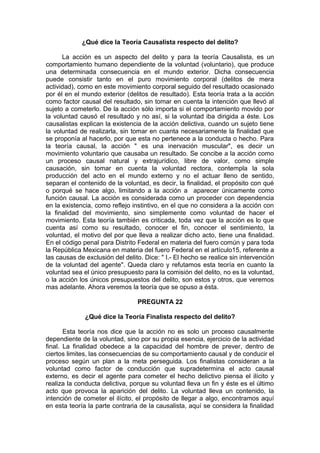 ¿Qué dice la Teoría Causalista respecto del delito?
La acción es un aspecto del delito y para la teoría Causalista, es un
comportamiento humano dependiente de la voluntad (voluntario), que produce
una determinada consecuencia en el mundo exterior. Dicha consecuencia
puede consistir tanto en el puro movimiento corporal (delitos de mera
actividad), como en este movimiento corporal seguido del resultado ocasionado
por él en el mundo exterior (delitos de resultado). Esta teoría trata a la acción
como factor causal del resultado, sin tomar en cuenta la intención que llevó al
sujeto a cometerlo. De la acción sólo importa si el comportamiento movido por
la voluntad causó el resultado y no así, si la voluntad iba dirigida a éste. Los
causalistas explican la existencia de la acción delictiva, cuando un sujeto tiene
la voluntad de realizarla, sin tomar en cuanta necesariamente la finalidad que
se proponía al hacerlo, por que esta no pertenece a la conducta o hecho. Para
la teoría causal, la acción " es una inervación muscular", es decir un
movimiento voluntario que causaba un resultado. Se concibe a la acción como
un proceso causal natural y extrajurídico, libre de valor, como simple
causación, sin tomar en cuenta la voluntad rectora, contempla la sola
producción del acto en el mundo externo y no el actuar lleno de sentido,
separan el contenido de la voluntad, es decir, la finalidad, el propósito con qué
o porqué se hace algo, limitando a la acción a aparecer únicamente como
función causal. La acción es considerada como un proceder con dependencia
en la existencia, como reflejo instintivo, en el que no considera a la acción con
la finalidad del movimiento, sino simplemente como voluntad de hacer el
movimiento. Esta teoría también es criticada, toda vez que la acción es lo que
cuenta así como su resultado, conocer el fin, conocer el sentimiento, la
voluntad, el motivo del por que lleva a realizar dicho acto, tiene una finalidad.
En el código penal para Distrito Federal en materia del fuero común y para toda
la República Mexicana en materia del fuero Federal en el artículo15, referente a
las causas de exclusión del delito. Dice: " I.- El hecho se realice sin intervención
de la voluntad del agente". Queda claro y refutamos esta teoría en cuanto la
voluntad sea el único presupuesto para la comisión del delito, no es la voluntad,
o la acción los únicos presupuestos del delito, son estos y otros, que veremos
mas adelante. Ahora veremos la teoría que se opuso a ésta.
PREGUNTA 22
¿Qué dice la Teoría Finalista respecto del delito?
Esta teoría nos dice que la acción no es solo un proceso causalmente
dependiente de la voluntad, sino por su propia esencia, ejercicio de la actividad
final. La finalidad obedece a la capacidad del hombre de prever, dentro de
ciertos limites, las consecuencias de su comportamiento causal y de conducir el
proceso según un plan a la meta perseguida. Los finalistas consideran a la
voluntad como factor de conducción que supradetermina el acto causal
externo, es decir el agente para cometer el hecho delictivo piensa el ilícito y
realiza la conducta delictiva, porque su voluntad lleva un fin y éste es el último
acto que provoca la aparición del delito. La voluntad lleva un contenido, la
intención de cometer el ilícito, el propósito de llegar a algo, encontramos aquí
en esta teoría la parte contraria de la causalista, aquí se considera la finalidad
 
