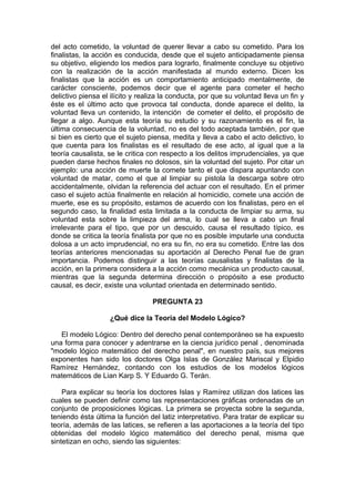 del acto cometido, la voluntad de querer llevar a cabo su cometido. Para los
finalistas, la acción es conducida, desde que el sujeto anticipadamente piensa
su objetivo, eligiendo los medios para lograrlo, finalmente concluye su objetivo
con la realización de la acción manifestada al mundo externo. Dicen los
finalistas que la acción es un comportamiento anticipado mentalmente, de
carácter consciente, podemos decir que el agente para cometer el hecho
delictivo piensa el ilícito y realiza la conducta, por que su voluntad lleva un fin y
éste es el último acto que provoca tal conducta, donde aparece el delito, la
voluntad lleva un contenido, la intención de cometer el delito, el propósito de
llegar a algo. Aunque esta teoría su estudio y su razonamiento es el fin, la
última consecuencia de la voluntad, no es del todo aceptada también, por que
si bien es cierto que el sujeto piensa, medita y lleva a cabo el acto delictivo, lo
que cuenta para los finalistas es el resultado de ese acto, al igual que a la
teoría causalista, se le critica con respecto a los delitos imprudenciales, ya que
pueden darse hechos finales no dolosos, sin la voluntad del sujeto. Por citar un
ejemplo: una acción de muerte la comete tanto el que dispara apuntando con
voluntad de matar, como el que al limpiar su pistola la descarga sobre otro
accidentalmente, olvidan la referencia del actuar con el resultado. En el primer
caso el sujeto actúa finalmente en relación al homicidio, comete una acción de
muerte, ese es su propósito, estamos de acuerdo con los finalistas, pero en el
segundo caso, la finalidad esta limitada a la conducta de limpiar su arma, su
voluntad esta sobre la limpieza del arma, lo cual se lleva a cabo un final
irrelevante para el tipo, que por un descuido, causa el resultado típico, es
donde se critica la teoría finalista por que no es posible imputarle una conducta
dolosa a un acto imprudencial, no era su fin, no era su cometido. Entre las dos
teorías anteriores mencionadas su aportación al Derecho Penal fue de gran
importancia. Podemos distinguir a las teorías causalistas y finalistas de la
acción, en la primera considera a la acción como mecánica un producto causal,
mientras que la segunda determina dirección o propósito a ese producto
causal, es decir, existe una voluntad orientada en determinado sentido.
PREGUNTA 23
¿Qué dice la Teoría del Modelo Lógico?
El modelo Lógico: Dentro del derecho penal contemporáneo se ha expuesto
una forma para conocer y adentrarse en la ciencia jurídico penal , denominada
"modelo lógico matemático del derecho penal", en nuestro país, sus mejores
exponentes han sido los doctores Olga Islas de González Mariscal y Elpidio
Ramírez Hernández, contando con los estudios de los modelos lógicos
matemáticos de Lian Karp S. Y Eduardo G. Terán.
Para explicar su teoría los doctores Islas y Ramírez utilizan dos latices las
cuales se pueden definir como las representaciones gráficas ordenadas de un
conjunto de proposiciones lógicas. La primera se proyecta sobre la segunda,
teniendo ésta última la función del latiz interpretativo. Para tratar de explicar su
teoría, además de las latices, se refieren a las aportaciones a la teoría del tipo
obtenidas del modelo lógico matemático del derecho penal, misma que
sintetizan en ocho, siendo las siguientes:
 