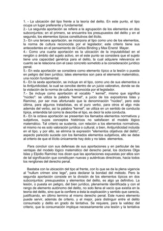 1. - La ubicación del tipo frente a la teoría del delito. En este punto, el tipo
ocupa un lugar preferente y fundamental.
2.- La segunda aportación se refiere a la agrupación de los elementos en dos
subconjuntos; en el primero, se encuentra los presupuestos del delito y en el
segundo, los elementos típicos constitutivos del ilícito.
3.- En una tercera aportación, se incorpora al tipo como uno de los elementos,
la norma de cultura reconocida por el legislador; este criterio tiene sus
antecedentes en el pensamiento de Carlos Binding y Max Enerst Mayer.
4.- Como una cuarta aportación es la ubicación de la imputabilidad en el
renglón o ámbito del sujeto activo, en el este punto se considera que el sujeto
tiene una capacidad genérica para el delito, la cual adquiere relevancia en
cuanto se le relaciona con el caso concreto sometido a la consideración jurídico
penal.
5.- En esta aportación se considera como elemento típico a la lesión o puesta
en peligro del bien jurídico; tales elementos son para el elemento matemático,
una noción fundamental.
6.- En la sexta aportación, se incluye en el tipo, como uno de sus elementos a
la Antijuridicidad, la cual se concibe dentro de un juicio valorativo, donde se da
la violación de la norma de cultura reconocida por el legislador.
7.- Se incluye como aportación el vocablo " kernel", mismo que significa
"núcleo": se utiliza la palabra "kernel", a juicio de los expositores Islas y
Ramírez, por ser mas afortunado que la denominación "núcleo", pero esta
última, para algunos tratadistas, es el puro verbo, para otros el algo más
además del verbo, así la palabra "kernel", se utiliza en un sentido de conducta
típica, entendida tal como la describe el tipo, es decir la sola conducta.
8.- En la octava aportación se presentan los llamados elementos normativos y
subjetivos, cuyos conceptos históricos no satisfacen el modelo lógico
matemático. Tal criterio se sustenta, con relación a los elementos normativos,
el mismo no es solo valoración jurídica o cultural, o bien, Antijuridicidad incluida
en el tipo, y por ello, se elimina la expresión "elementos objetivos del delito",
aspecto parecido sucede con los llamados elementos subjetivos, ello se debe
al criterio de que el ilícito únicamente hay dolo y no tales elementos.
Para concluir con sus defensas de sus aportaciones y en particular de las
ventajas del modelo lógico matemático del derecho penal, los doctores Olga
Islas y Elpidio Ramírez nos dicen que las aportaciones expuestas por ellos son
de tal significación que constituyen nuevas y auténticas directrices, hacia todos
los renglones del derecho penal.
Bastaba con la ubicación del tipo al frente, con lo que se da la plena vigencia
al "nullum crimen sine lege", para declarar la bondad del método. Pero la
segunda aportación consiste en la división de los elementos típicos en dos
subconjuntos: presupuestos y elementos del delito, es algo ya definitivo. La
lesión, o puesta en peligro, del bien jurídico, plenamente identificada y con el
rango de elemento autónomo del delito, no solo llena el vacío que existía en la
teoría del delito, sino que la confiere a ésta la explicación y sentido que carecía,
justificando, en último termino al mismo derecho penal. Este nuevo elemento
puede servir, además de criterio, y el mejor, para distinguir entre el delito
consumado y delito en grado de tentativa. Se requiere, para la validez del
criterio, que la consumación implique necesariamente una lesión y la tentativa
 