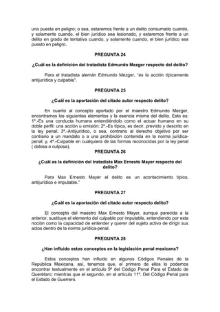 una puesta en peligro; o sea, estaremos frente a un delito consumado cuando,
y solamente cuando, el bien jurídico sea lesionado, y estaremos frente a un
delito en grado de tentativa cuando, y solamente cuando, el bien jurídico sea
puesto en peligro.
PREGUNTA 24
¿Cuál es la definición del tratadista Edmundo Mezger respecto del delito?
Para el tratadista alemán Edmundo Mezger, “es la acción típicamente
antijurídica y culpable".
PREGUNTA 25
¿Cuál es la aportación del citado autor respecto delito?
En cuanto al concepto aportado por el maestro Edmundo Mezger,
encontramos los siguientes elementos y la esencia misma del delito. Esto es:
1º.-Es una conducta humana entendiéndolo como el actuar humano en su
doble perfil: una acción u omisión; 2º.-Es típica, es decir, previsto y descrito en
la ley penal; 3º.-Antijurídico, o sea, contrario al derecho objetivo por ser
contrario a un mandato o a una prohibición contenida en la norma jurídica-
penal; y, 4º.-Culpable en cualquiera de las formas reconocidas por la ley penal
( dolosa o culposa).
PREGUNTA 26
¿Cuál es la definición del tratadista Max Ernesto Mayer respecto del
delito?
Para Max Ernesto Mayer el delito es un acontecimiento típico,
antijurídico e imputable.”
PREGUNTA 27
¿Cuál es la aportación del citado autor respecto delito?
El concepto del maestro Max Ernesto Mayer, aunque parecida a la
anterior, sustituye el elemento del culpable por imputable, entendiendo por esta
noción como la capacidad de entender y querer del sujeto activo de dirigir sus
actos dentro de la norma jurídica-penal.
PREGUNTA 28
¿Han influido estos conceptos en la legislación penal mexicana?
Estos conceptos han influido en algunos Códigos Penales de la
República Mexicana, así, tenemos que, el primero de ellos lo podemos
encontrar textualmente en el artículo 9º del Código Penal Para el Estado de
Querétaro; mientras que el segundo, en el articulo 11º. Del Código Penal para
el Estado de Guerrero.
 