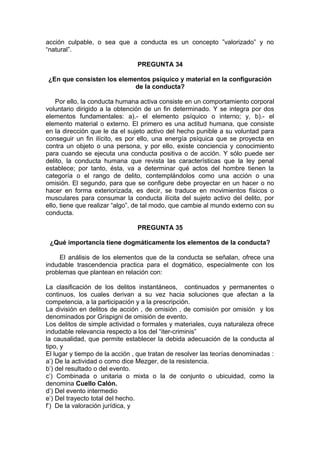 acción culpable, o sea que a conducta es un concepto ”valorizado” y no
“natural”.
PREGUNTA 34
¿En que consisten los elementos psíquico y material en la configuración
de la conducta?
Por ello, la conducta humana activa consiste en un comportamiento corporal
voluntario dirigido a la obtención de un fin determinado. Y se integra por dos
elementos fundamentales: a).- el elemento psíquico o interno; y, b).- el
elemento material o externo. El primero es una actitud humana, que consiste
en la dirección que le da el sujeto activo del hecho punible a su voluntad para
conseguir un fin ilícito, es por ello, una energía psíquica que se proyecta en
contra un objeto o una persona, y por ello, existe conciencia y conocimiento
para cuando se ejecuta una conducta positiva o de acción. Y sólo puede ser
delito, la conducta humana que revista las características que la ley penal
establece; por tanto, ésta, va a determinar qué actos del hombre tienen la
categoría o el rango de delito, contemplándolos como una acción o una
omisión. El segundo, para que se configure debe proyectar en un hacer o no
hacer en forma exteriorizada, es decir, se traduce en movimientos físicos o
musculares para consumar la conducta ilícita del sujeto activo del delito, por
ello, tiene que realizar “algo”, de tal modo, que cambie al mundo externo con su
conducta.
PREGUNTA 35
¿Qué importancia tiene dogmáticamente los elementos de la conducta?
El análisis de los elementos que de la conducta se señalan, ofrece una
indudable trascendencia practica para el dogmático, especialmente con los
problemas que plantean en relación con:
La clasificación de los delitos instantáneos, continuados y permanentes o
continuos, los cuales derivan a su vez hacia soluciones que afectan a la
competencia, a la participación y a la prescripción.
La división en delitos de acción , de omisión , de comisión por omisión y los
denominados por Grispigni de omisión de evento.
Los delitos de simple actividad o formales y materiales, cuya naturaleza ofrece
indudable relevancia respecto a los del “iter-criminis”
la causalidad, que permite establecer la debida adecuación de la conducta al
tipo, y
El lugar y tiempo de la acción , que tratan de resolver las teorías denominadas :
a’) De la actividad o como dice Mezger, de la resistencia.
b’) del resultado o del evento.
c’) Combinada o unitaria o mixta o la de conjunto o ubicuidad, como la
denomina Cuello Calón.
d’) Del evento intermedio
e’) Del trayecto total del hecho.
f’) De la valoración jurídica, y
 