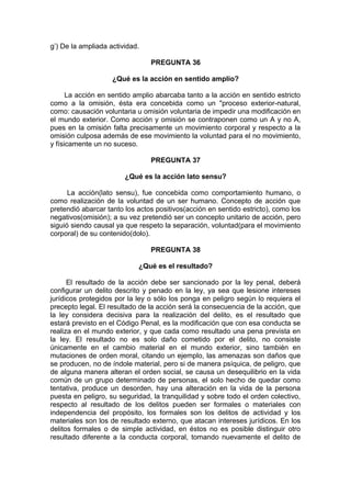 g’) De la ampliada actividad.
PREGUNTA 36
¿Qué es la acción en sentido amplio?
La acción en sentido amplio abarcaba tanto a la acción en sentido estricto
como a la omisión, ésta era concebida como un "proceso exterior-natural,
como: causación voluntaria u omisión voluntaria de impedir una modificación en
el mundo exterior. Como acción y omisión se contraponen como un A y no A,
pues en la omisión falta precisamente un movimiento corporal y respecto a la
omisión culposa además de ese movimiento la voluntad para el no movimiento,
y físicamente un no suceso.
PREGUNTA 37
¿Qué es la acción lato sensu?
La acción(lato sensu), fue concebida como comportamiento humano, o
como realización de la voluntad de un ser humano. Concepto de acción que
pretendió abarcar tanto los actos positivos(acción en sentido estricto), como los
negativos(omisión); a su vez pretendió ser un concepto unitario de acción, pero
siguió siendo causal ya que respeto la separación, voluntad(para el movimiento
corporal) de su contenido(dolo).
PREGUNTA 38
¿Qué es el resultado?
El resultado de la acción debe ser sancionado por la ley penal, deberá
configurar un delito descrito y penado en la ley, ya sea que lesione intereses
jurídicos protegidos por la ley o sólo los ponga en peligro según lo requiera el
precepto legal. El resultado de la acción será la consecuencia de la acción, que
la ley considera decisiva para la realización del delito, es el resultado que
estará previsto en el Código Penal, es la modificación que con esa conducta se
realiza en el mundo exterior, y que cada como resultado una pena prevista en
la ley. El resultado no es solo daño cometido por el delito, no consiste
únicamente en el cambio material en el mundo exterior, sino también en
mutaciones de orden moral, citando un ejemplo, las amenazas son daños que
se producen, no de índole material, pero si de manera psíquica, de peligro, que
de alguna manera alteran el orden social, se causa un desequilibrio en la vida
común de un grupo determinado de personas, el solo hecho de quedar como
tentativa, produce un desorden, hay una alteración en la vida de la persona
puesta en peligro, su seguridad, la tranquilidad y sobre todo el orden colectivo,
respecto al resultado de los delitos pueden ser formales o materiales con
independencia del propósito, los formales son los delitos de actividad y los
materiales son los de resultado externo, que atacan intereses jurídicos. En los
delitos formales o de simple actividad, en éstos no es posible distinguir otro
resultado diferente a la conducta corporal, tomando nuevamente el delito de
 