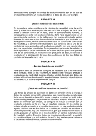 amenazas como ejemplo; los delitos de resultado material son en los que se
produce materialmente un resultado externo, el delito de robo, por ejemplo.
PREGUNTA 39
¿Qué es la relación de causalidad?
En la conducta debe establecerse la relación de causalidad entre la acción
física y el resultado externo para que sea atribuible al sujeto, es decir debe
existir la relación causal en el nexo, entre el comportamiento humano, la
consecuencia de éste y el resultado material, dicho nexo causal viene ser un
elemento de la conducta, no del delito como han querido atribuírselo, existen
diversas doctrinas respecto a la causalidad de la conducta y el resultado; una
es la generalizadora, la cual toma en cuenta todas las condiciones como causa
del resultado, y la corriente individualizadora, que considera sólo a una de las
condiciones como productora del resultado en relación con una característica
temporal, cuantitativa o cualitativa. En la generalizadora también llamada teoría
de la equivalencia de las condiciones, los autores explican que sí se suprimiera
una de las condiciones, el resultado no se produciría, es decir, no concibe al
resultado sin la participación de todas las condiciones, se dice que todas las
condiciones tienen el mismo valor.
PREGUNTA 40
¿Qué son los delitos de omisión?
Para que el delito de omisión se configure, es necesario que la no-realización
de la conducta, debe ser así, voluntaria, no coaccionada y el sujeto produce el
resultado con su inactividad, teniendo el deber jurídico de obrar. Los delitos de
omisión al igual que los de acción, pueden lesionar bienes jurídicos tutelados
por el derecho, o solamente ponerlos en peligro.
PREGUNTA 41
¿Cómo se clasifican los delitos de omisión?
Los delitos de omisión se clasifican en: delitos de omisión simple o propios, y
delitos de comisión por omisión o impropios, esto respondiendo a la naturaleza
de la norma; los delitos de omisión simple o propios, consisten en omitir la ley,
violan una ley preceptiva, no producen un resultado material; mientras que los
delitos de comisión por omisión, se configura en realizar la omisión con un
resultado prohibido por la ley, hay un resultado material. En los delitos de
omisión simple se sanciona la omisión únicamente, no hay resultado material
alguno, mientras que en los delitos de comisión por omisión, se sanciona el
resultado producido, hay una relación causal, por que existe nexo de causa a
efecto, producen un cambio en el mundo exterior, un cambio material además
del resultado jurídico. En estos delitos de omisión (simple omisión y comisión
por omisión) al igual que en los delitos de acción, hay teorías que se refieren a
la causalidad de estos delitos y presentan controversias.
 