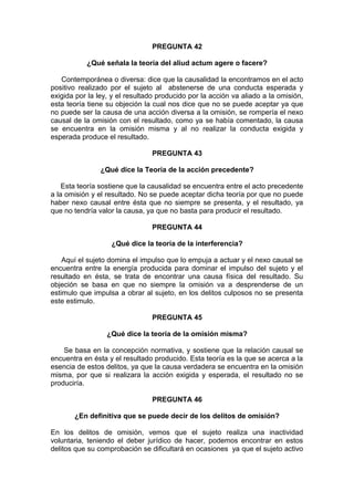 PREGUNTA 42
¿Qué señala la teoría del aliud actum agere o facere?
Contemporánea o diversa: dice que la causalidad la encontramos en el acto
positivo realizado por el sujeto al abstenerse de una conducta esperada y
exigida por la ley, y el resultado producido por la acción va aliado a la omisión,
esta teoría tiene su objeción la cual nos dice que no se puede aceptar ya que
no puede ser la causa de una acción diversa a la omisión, se rompería el nexo
causal de la omisión con el resultado, como ya se había comentado, la causa
se encuentra en la omisión misma y al no realizar la conducta exigida y
esperada produce el resultado.
PREGUNTA 43
¿Qué dice la Teoría de la acción precedente?
Esta teoría sostiene que la causalidad se encuentra entre el acto precedente
a la omisión y el resultado. No se puede aceptar dicha teoría por que no puede
haber nexo causal entre ésta que no siempre se presenta, y el resultado, ya
que no tendría valor la causa, ya que no basta para producir el resultado.
PREGUNTA 44
¿Qué dice la teoría de la interferencia?
Aquí el sujeto domina el impulso que lo empuja a actuar y el nexo causal se
encuentra entre la energía producida para dominar el impulso del sujeto y el
resultado en ésta, se trata de encontrar una causa física del resultado. Su
objeción se basa en que no siempre la omisión va a desprenderse de un
estimulo que impulsa a obrar al sujeto, en los delitos culposos no se presenta
este estimulo.
PREGUNTA 45
¿Qué dice la teoría de la omisión misma?
Se basa en la concepción normativa, y sostiene que la relación causal se
encuentra en ésta y el resultado producido. Esta teoría es la que se acerca a la
esencia de estos delitos, ya que la causa verdadera se encuentra en la omisión
misma, por que si realizara la acción exigida y esperada, el resultado no se
produciría.
PREGUNTA 46
¿En definitiva que se puede decir de los delitos de omisión?
En los delitos de omisión, vemos que el sujeto realiza una inactividad
voluntaria, teniendo el deber jurídico de hacer, podemos encontrar en estos
delitos que su comprobación se dificultará en ocasiones ya que el sujeto activo
 