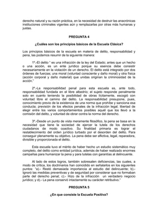 derecho natural y su razón práctica, en la necesidad de destruir las anacrónicas
instituciones criminales vigentes aún y remplazarlas por otras más humanas y
justas.
PREGUNTA 4
¿Cuáles son los principios básicos de la Escuela Clásica?
Los principios básicos de la escuela en materia de delito, responsabilidad y
pena, las podemos resumir de la siguiente manera:
1º.-El delito “ es una infracción de la ley del Estado; antes que un hecho
o una acción, es un ente jurídico porque su esencia debe consistir
necesariamente en la violación de un derecho. El delito está integrado por dos
órdenes de fuerzas; una moral (voluntad consciente y daño moral) y otra física
(acción corporal y daño material) que unidas originan la criminosidad de la
acción.”
2º.-La responsabilidad penal para esta escuela es, ante todo,
responsabilidad fundada en el libre albedrío; el sujeto responde penalmente
solo en cuanto teniendo la posibilidad de obras lícitamente, escogió con
voluntad libre el camino del delito. La responsabilidad presupone, pues,
conocimiento previo de la existencia de una norma que prohíbe y sanciona esa
conducta; previsión de los efectos penales de la infracción legal; libertad de
elegir entre los varios comportamientos posibles aquél que los llevó a la
comisión del delito, y voluntad de obrar contra la norma del derecho.
3º.-Desde un punto de vista meramente filosófico, la pena se basa en la
necesidad que tiene la sociedad de ejercer la tutela de los derechos
ciudadanos de modo coactivo. Su finalidad primaria es lograr el
restablecimiento del orden jurídico turbado por el desorden del delito. Para
conseguir plenamente su objetivo. La pena debe ser aflictiva, legal, reparadora,
divisible y proporcionada el delito.
Esta escuela tuvo el mérito de haber hecho un estudio sistemático muy
completo, del delito como entidad jurídica, además de haber realizado enormes
campañas para humanizar la pena y para tutelas con garantías al delincuente.
Al lado de estos logros, también sobresalen deficiencias, las cuales, a
modo de crítica, los doctrinarios han coincidido en señalarlos en los siguientes
puntos: “a).- Restó demasiada importancia al estudio del delincuente; b).-
Ignoró las medidas preventivas y de seguridad por considerar que no formaban
parte del derecho penal; c).- Hizo de la infracción un verdadero negocio
jurídico; y d).- La pena conservó intactamente su carácter retributivo.”
PREGUNTA 5
¿En que consiste la Escuela Positiva?
 