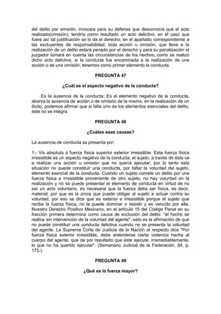 del delito por omisión, invocara para su defensa que desconocía que el acto
realizado(omisión), tendría como resultado un acto delictivo, en el caso que
fuera así tal justificación se lo da el derecho, en el apartado correspondiente a
las excluyentes de responsabilidad, toda acción u omisión, que lleve a la
realización de un delito estará penado por el derecho y para su penalización el
juzgador tomará en cuenta las circunstancias de los hechos, como se realizo
dicho acto delictivo, si la conducta fue encaminada a la realización de una
acción o de una omisión, tenemos como primer elemento la conducta.
PREGUNTA 47
¿Cuál es el aspecto negativo de la conducta?
Es la ausencia de la conducta. Es el elemento negativo de la conducta,
abarca la ausencia de acción o de omisión de la misma, en la realización de un
ilícito, podemos afirmar que si falta uno de los elementos esenciales del delito,
éste no se integra.
PREGUNTA 48
¿Cuáles esas causas?
La ausencia de conducta se presenta por:
1.- Vis absoluta o fuerza física superior exterior irresistible: Esta fuerza física
irresistible es un aspecto negativo de la conducta; el sujeto, a través de ésta va
a realizar una acción u omisión que no quería ejecutar, por lo tanto esta
situación no puede constituir una conducta, por faltar la voluntad del sujeto,
elemento esencial de la conducta. Cuando un sujeto comete un delito por una
fuerza física e irresistible proveniente de otro sujeto, no hay voluntad en la
realización y no se puede presentar el elemento de conducta en virtud de no
ser un acto voluntario, es necesaria que la fuerza deba ser física, es decir,
material, por que es la única que puede obligar al sujeto a actuar contra su
voluntad, por eso se dice que es exterior e irresistible porque el sujeto que
recibe la fuerza física, no la puede dominar o resistir y es vencido por ella.
Nuestro Derecho Positivo Mexicano, en el artículo 15 del Código Penal en su
fracción primera determina como causa de exclusión del delito: "el hecho se
realice sin intervención de la voluntad del agente", esto es la afirmación de que
no puede constituir una conducta delictiva cuando no se presenta la voluntad
del agente. La Suprema Corte de Justicia de la Nación al respecto dice "Por
fuerza física exterior irresistible, debe entenderse cierta violencia hecha al
cuerpo del agente, que da por resultado que éste ejecute, irremediablemente,
lo que no ha querido ejecutar". (Semanario Judicial de la Federación, 84, p.
175.).
PREGUNTA 49
¿Qué es la fuerza mayor?
 