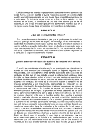 La fuerza mayor es cuando se presenta una conducta delictiva por causa de
fuerza mayor, es decir, cuando el sujeto realiza una acción en sentido amplio
(acción u omisión) coaccionado por una fuerza física irresistible proveniente de
la naturaleza. En la fuerza mayor como en la fuerza física exterior, no hay
voluntad en el sujeto, la diferencia de una con otra estriba que en la vis
absoluta, es una fuerza irresistible proveniente del hombre, mientras que en la
vis mayor es una fuerza física e irresistible proveniente de la naturaleza.
PREGUNTA 50
¿Qué son los movimientos reflejos?
Son causa de ausencia de conducta, por que al igual que en las anteriores,
tampoco participa la voluntad del sujeto. Sin embargo, se ha considerado la
posibilidad de culpabilidad del sujeto, cuando éste haya previsto el resultado o
cuando no lo haya previsto, debiéndolo hacer, en donde se presentarán tanto la
culpa con representación como sin representación, los movimientos reflejos
son actos corporales involuntarios, no funcionarán como factores negativos de
la conducta, si se pueden controlar o retardar.
PREGUNTA 51
¿Qué es el sueño como causa de ausencia de conducta en el derecho
penal?
El sueño: en relación con el sueño según las investigaciones y la opinión de
autores se han inclinado por catalogarlo como un aspecto negativo de la
imputabilidad, pero consideramos más certero clasificarlo como ausencia de
conducta, se dice que en este estado se dará la voluntad del sujeto por estar
dormido, no tiene dominio sobre sí mismo, en este sentido se considera al
durmiente cuando comete un hecho delictivo, se estará en una hipótesis de
ausencia de conducta, el sueño es el descanso regular y periódico de los
órganos sensoriales y del movimiento, acompañado de relajación de los
músculos y disminución de varias funciones orgánicas y nerviosas, así como de
la temperatura del cuerpo. Su función es reparar las energías físicas y
mentales gastadas en la vigilia. El promedio de horas descanso es de ocho
horas, pero varía notablemente con la edad e incluso con el sexo, los niños y
las mujeres duermen más que el hombre adulto, Los sueños o proceso
psíquico realizado mientras se duerme, y en cual la actividad instintiva del
espíritu se evade del control de la razón y de la voluntad, pueden explicarse por
el aumento de la actividad del sistema nervioso, cuando una persona trabaja
más del tiempo necesario independientemente de una actividad laboral, por
cuestiones personales, tiene la costumbre y la practica de dormir poco, y
cuando lo hace su necesidad de descansar se hace más, su cuerpo lo requiere,
su organismo lo requiere muchas de las veces cuando no ha pasado que uno
se desvela por circunstancias diversas, y cuando duerme es tan grande el
deseo de dormir que no escucha lo que pasa a su alrededor, hay sus
excepciones cada persona es distinta, a su modo de dormir, pero lo que nos
interesa es que una vez en éste estado se encuentra uno en una ausencia de
voluntad, se dice que el estar dormido es como estar muerto, ya que al dormir
 