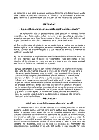 no sabemos lo que pasa a nuestro alrededor, tenemos una desconexión con la
vida exterior, algunos autores entran en el campo de los sueños, lo espiritual,
pero se llega a la determinación que el sueño es una ausencia de conducta.
PREGUNTA 52
¿Qué es el hipnotismo como aspecto negativo de la conducta?
El hipnotismo: Es un procedimiento para producir el llamado sueño
magnético, por fascinación, influjo personal o por aparatos personales, y
encontramos que en el hipnotismo varias hipótesis sobre la voluntariedad del
sujeto para realizar una conducta delictiva en el cual encontramos:
a) Que se hipnotice al sujeto sin su consentimiento y realice una conducta o
hechos tipificados por la ley penal; en este caso el sujeto no es responsable, ya
que su voluntad se encuentra ajena a lo que realiza, es inducido a cometer un
delito sin su voluntad.
b) Que se hipnotice al sujeto con su consentimiento con fines delictuosos, es
en esta hipótesis que el sujeto es responsable, pues conociendo lo que
significa el hipnotismo y las cosas que puede obtener y más aún, conociendo el
resultado de dicho acto, realiza dicha hipótesis.
c) Que se hipnotice al sujeto con su consentimiento, sin intención delictuosa
por parte de éste. Cuando el sujeto a diferencia del anterior, en éste tiene la
plena conciencia de que va a ser sometido a una sesión de hipnotismo, y
como manifiesta al principio conoce sus efectos, no lleva la intención de
cometer un delito. En éste último el sujeto es responsable de un delito
culposo, con culpa con representación o sin ella, según el caso, cuando un
sujeto se somete a una serie de pruebas de índole psíquica, sobrenatural o
de pruebas científicas, donde se pone a disposición su voluntad, en alguno
de los casos, si su voluntad es manejada sin su consentimiento, es ajeno de
toda responsabilidad, pero si sabe que al poner su voluntad en otra persona,
y que ésta la utilizara para un fin delictivo, es responsable a titulo doloso
pues su voluntad lejos de estar a su disposición lo esta para otra persona,
pero con su consentimiento.
PREGUNTA 53
¿Qué es el sonambulismo para el derecho penal?
El sonambulismo es el estado psíquico inconsciente, mediante el cual la
persona padece sueño anormal tiene cierta aptitud para levantarse, andar,
hablar y ejecutar otras cosas, sin que al despertar recuerde algo, algunos
autores consideran al sonambulismo dentro de las causas de inimputabilidad,
sin embargo debemos considerarlo dentro de las causas de ausencia de
conducta por no existir voluntad del sujeto, en el caso del sueño se dice que es
una forma de manifestar el estado inconsciente de la persona, una parte del
cerebro no descansa, que es la que se encarga de manifestar los
acontecimientos sucedidos en al vida del sujeto, el cual cuando hay una
 