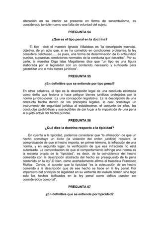 alteración en su interior se presenta en forma de sonambulismo, es
considerado también como una falta de voluntad del sujeto.
PREGUNTA 54
¿Qué es el tipo penal en la doctrina?
El tipo –dice el maestro Ignacio Villalobos es “la descripción esencial,
objetiva, de un acto que, si se ha cometido en condiciones ordinarias, la ley
considera delictuoso...., es pues, una forma de determinación de lo antijurídico
punible, supuestas condiciones normales de la conducta que describe”. Por su
parte, la maestra Olga Islas Magallanes dice que “un tipo es una figura
elaborada por el legislador con un contenido necesario y suficiente para
garantizar uno o más bienes jurídicos”.
PREGUNTA 55
¿En definitiva que se entiende por tipo penal?
En otras palabras, el tipo es la descripción legal de una conducta estimada
como delito que lesiona o hace peligrar bienes jurídicos protegidos por la
norma jurídico-penal. Es una concepción legislativa. Es la descripción de una
conducta hecha dentro de los preceptos legales, lo cual constituye un
instrumento de seguridad jurídica al establecerse, el conjunto de ellos, las
conductas prohibitivas y susceptibles de dar lugar a la imposición de una pena
al sujeto activo del hecho punible.
PREGUNTA 56
¿Qué dice la doctrina respecto a la tipicidad?
En cuanto a la tipicidad, podemos considerar que “la afirmación de que un
hecho constituye un ilícito (la violación del orden jurídico) requiere, la
comprobación de que el hecho importa, en primer término, la infracción de una
norma, y en segundo lugar, la verificación de que esa infracción no está
autorizada. La comprobación de que el comportamiento infringe una norma es
la materia propia de la “tipicidad”, es decir, de la coincidencia del hecho
cometido con la descripción abstracta del hecho es presupuesto de la pena
contenido en la ley”.O bien, como acertadamente afirma el tratadista Francisco
Muñoz Conde, al apuntar que la tipicidad “es la adecuación de un hecho
cometido a la descripción que de ese hecho se hace en la ley penal. Por
imperativo del principio de legalidad en su vertiente del nullum crimen sine lege
solo los hechos tipificados en la ley penal como delitos pueden ser
considerados como tal”.
PREGUNTA 57
¿En definitiva que se entiende por tipicidad?
 