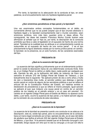 Por tanto, la tipicidad es la adecuación de la conducta al tipo, en otras
palabras, es el encuadramiento real a la hipótesis legislativa-penal.
PREGUNTA 58
¿Son sinónimos penalísticos el tipo penal y la tipicidad?
Una vez examinados ambos conceptos fundamentales en el delito, es
conveniente afirmar que no se puede aceptar que el tipo (mundo abstracto o
hipótesis legal) y la tipicidad (comportamiento real o mundo concreto), sean
sinónimos jurídicos, sino más bien, guardan entre sí ideas afines. Por
consiguiente, las ideas del maestro Francisco Muñoz Conde ilustran esta
afirmación al señalar que el “tipo es, por tanto, la descripción de la conducta
prohibida que lleva a cabo el legislador en el supuesto de hecho de una norma
penal. Tipicidad es la cualidad que se atribuye a un comportamiento cuando es
subsumible en el supuesto de hecho de una norma penal”. Y es el tipo
precisamente la figura abstracta creada por la norma jurídico-penal; en cambio,
la tipicidad, es la presencia, es un acto humano, de los caracteres esenciales
del tipo.
PREGUNTA 59
¿Qué es la ausencia del tipo penal?
La ausencia del tipo significa jurídicamente que en el ordenamiento jurídico-
penal no existe la descripción típica de una determinada conducta ilícita. Esto
es, si un Código Penal no define un delito (tipo), nadie podrá ser castigado por
ello. Ejemplo de ello, es la tipificación del delito de violación de fuero que
sanciona el artículo 272 del Código Penal del Estado de Tabasco, y que
textualmente dice lo siguiente: “Se aplicará prisión de dos a ocho años y multa
de cien a trescientos días multa, al servidor público que detenga o ejercite
acción penal en contra de alguno de los servidores públicos a que se refiere el
artículo 69 de la Constitución Política del Estado, sin haberse emitido la
declaración de procedencia a que se refiere el mismo precepto. Igual sanción
se aplicará al juez que instaure una causa penal en contra de un servidor
público de los citados en el párrafo anterior y en el caso ahí previsto”. En
cambio en el vigente Código Penal para el Estado de México no aparece como
delito, y por tanto, ocurre la ausencia de tipo penal, y no habrá sanción alguna
por la comisión de una conducta de esta naturaleza.
PREGUNTA 60
¿Qué es la ausencia de la tipicidad?
La ausencia de la tipicidad se presenta cuando una conducta no se adecua a la
descripción, esto es, existe tipo penal, pero no encuadramiento de la conducta
típica al marco legal constituido por el tipo; ejemplo de ello, es el caso del delito
de adulterio que tipifica el artículo 222 del vigente Código Penal para el Estado
de México, y que dice: “A la persona casada que en el domicilio conyugal o con
escándalo, tenga cópula con otra que no sea su cónyuge y a la que con ella lo
 