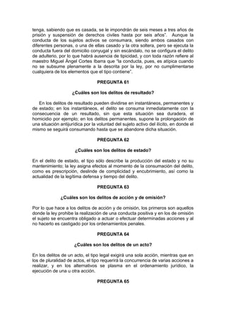 tenga, sabiendo que es casada, se le impondrán de seis meses a tres años de
prisión y suspensión de derechos civiles hasta por seis años”. Aunque la
conducta de los sujetos activos se consumara, siendo ambos casados con
diferentes personas, o una de ellas casado y la otra soltera, pero se ejecuta la
conducta fuera del domicilio conyugal y sin escándalo, no se configura el delito
de adulterio, por lo que habrá ausencia de tipicidad, y con toda razón refiere al
maestro Miguel Ángel Cortes Ibarra que “la conducta, pues, es atípica cuando
no se subsume plenamente a la descrita por la ley, por no cumplimentarse
cualquiera de los elementos que el tipo contiene”.
PREGUNTA 61
¿Cuáles son los delitos de resultado?
En los delitos de resultado pueden dividirse en instantáneos, permanentes y
de estado; en los instantáneos, el delito se consuma inmediatamente con la
consecuencia de un resultado, sin que esta situación sea duradera, el
homicidio por ejemplo; en los delitos permanentes, supone la prolongación de
una situación antijurídica por la voluntad del sujeto activo del ilícito, en donde el
mismo se seguirá consumando hasta que se abandone dicha situación.
PREGUNTA 62
¿Cuáles son los delitos de estado?
En el delito de estado, el tipo sólo describe la producción del estado y no su
mantenimiento; la ley asigna efectos al momento de la consumación del delito,
como es prescripción, deslinde de complicidad y encubrimiento, así como la
actualidad de la legítima defensa y tiempo del delito.
PREGUNTA 63
¿Cuáles son los delitos de acción y de omisión?
Por lo que hace a los delitos de acción y de omisión, los primeros son aquellos
donde la ley prohibe la realización de una conducta positiva y en los de omisión
el sujeto se encuentra obligado a actuar o efectuar determinadas acciones y al
no hacerlo es castigado por los ordenamientos penales.
PREGUNTA 64
¿Cuáles son los delitos de un acto?
En los delitos de un acto, el tipo legal exigirá una sola acción, mientras que en
los de pluralidad de actos, el tipo requerirá la concurrencia de varias acciones a
realizar, y en los alternativos se plasma en el ordenamiento jurídico, la
ejecución de una u otra acción.
PREGUNTA 65
 