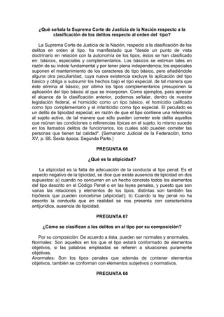 ¿Qué señala la Suprema Corte de Justicia de la Nación respecto a la
clasificación de los delitos respecto al orden del tipo?
La Suprema Corte de Justicia de la Nación, respecto a la clasificación de los
delitos en orden al tipo, ha manifestado que "desde un punto de vista
doctrinario en relación con la autonomía de los tipos, éstos se han clasificado
en: básicos, especiales y complementarios. Los básicos se estiman tales en
razón de su índole fundamental y por tener plena independencia; los especiales
suponen el mantenimiento de los caracteres de tipo básico, pero añadiéndole
alguna otra peculiaridad, cuya nueva existencia excluye la aplicación del tipo
básico y obliga a subsumir los hechos bajo el tipo especial, de tal manera que
éste elimina al básico; por último los tipos complementarios presuponen la
aplicación del tipo básico al que se incorporan. Como ejemplos, para apreciar
el alcance de la clasificación anterior, podemos señalar, dentro de nuestra
legislación federal, el homicidio como un tipo básico, el homicidio calificado
como tipo complementario y el infanticidio como tipo especial. El peculado es
un delito de tipicidad especial, en razón de que el tipo contiene una referencia
al sujeto activo, de tal manera que sólo pueden cometer este delito aquellos
que reúnan las condiciones o referencias típicas en el sujeto, lo mismo sucede
en los llamados delitos de funcionarios, los cuales sólo pueden cometer las
personas que tienen tal calidad". (Semanario Judicial de la Federación, tomo
XV, p. 68. Sexta época. Segunda Parte.)
PREGUNTA 66
¿Qué es la atipicidad?
La atipicidad es la falta de adecuación de la conducta al tipo penal. Es el
aspecto negativo de la tipicidad, se dice que existe ausencia de tipicidad en dos
supuestos: a) cuando no concurren en un hecho concreto todos los elementos
del tipo descrito en el Código Penal o en las leyes penales, y puesto que son
varias las relaciones y elementos de los tipos, distintas son también las
hipótesis que pueden concebirse (atipicidad); b) Cuando la ley penal no ha
descrito la conducta que en realidad se nos presenta con característica
antijurídica, ausencia de tipicidad.
PREGUNTA 67
¿Cómo se clasifican a los delitos en al tipo por su composición?
Por su composición: De acuerdo a ésta, pueden ser normales y anormales.
Normales: Son aquellos en los que el tipo estará conformado de elementos
objetivos, si las palabras empleadas se refieren a situaciones puramente
objetivas.
Anormales: Son los tipos penales que además de contener elementos
objetivos, también se conforman con elementos subjetivos o normativos.
PREGUNTA 68
 