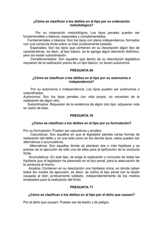 ¿Cómo se clasifican a los delitos en al tipo por su ordenación
metodológica?
Por su ordenación metodológica: Los tipos penales pueden ser
fundamentales o básicos, especiales y complementados.
Fundamentales o básicos: Son los tipos con plena independencia, formados
con una conducta ilícita sobre un bien jurídicamente tutelado.
Especiales: Son los tipos que contienen en su descripción algún tipo de
características, es decir, al tipo básico, se le agrega algún elemento distintivo,
pero sin existir subordinación.
Complementados: Son aquellos que dentro de su descripción legislativa
requieren de la realización previa de un tipo básico; no tienen autonomía.
PREGUNTA 69
¿Cómo se clasifican a los delitos en al tipo por su autonomía o
independencia?
Por su autonomía o Independencia: Los tipos pueden ser autónomos o
subordinados.
Autónomos: Son los tipos penales con vida propia, no necesitan de la
realización de algún otro.
Subordinados: Requieren de la existencia de algún otro tipo, adquieren vida
en razón de éste.
PREGUNTA 70
¿Cómo se clasifican a los delitos en al tipo por su formulación?
Por su formulación: Pueden ser casuísticos y amplios.
Casuísticos: Son aquellos en que el legislador plantea varias formas de
realización del delito y no una sola como en los demás tipos, estos pueden ser
alternativos o acumulativos.
Alternativos: Son aquellos donde se plantean dos o más hipótesis y se
precisa de la ejecución de sólo una de ellas para la tipificación de la conducta
ilícita.
Acumulativos: En este tipo, se exige la realización o concurso de todas las
hipótesis que el legislador ha plasmado en el tipo penal, para la adecuación de
la conducta al mismo.
Amplios: Contienen en su descripción una hipótesis única, en donde caben
todos los modos de ejecución, es decir, se colma el tipo penal con la lesión
causada al bien jurídicamente tutelado, independientemente de los medios
empleados para la realización del ilícito.
PREGUNTA 71
¿Cómo se clasifican a los delitos en al tipo por el daño que causan?
Por el daño que causan: Pueden ser de lesión y de peligro.
 