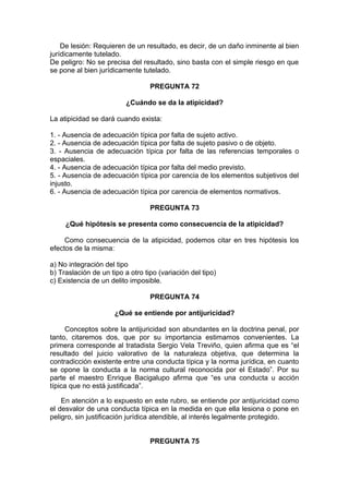 De lesión: Requieren de un resultado, es decir, de un daño inminente al bien
jurídicamente tutelado.
De peligro: No se precisa del resultado, sino basta con el simple riesgo en que
se pone al bien jurídicamente tutelado.
PREGUNTA 72
¿Cuándo se da la atipicidad?
La atipicidad se dará cuando exista:
1. - Ausencia de adecuación típica por falta de sujeto activo.
2. - Ausencia de adecuación típica por falta de sujeto pasivo o de objeto.
3. - Ausencia de adecuación típica por falta de las referencias temporales o
espaciales.
4. - Ausencia de adecuación típica por falta del medio previsto.
5. - Ausencia de adecuación típica por carencia de los elementos subjetivos del
injusto.
6. - Ausencia de adecuación típica por carencia de elementos normativos.
PREGUNTA 73
¿Qué hipótesis se presenta como consecuencia de la atipicidad?
Como consecuencia de la atipicidad, podemos citar en tres hipótesis los
efectos de la misma:
a) No integración del tipo
b) Traslación de un tipo a otro tipo (variación del tipo)
c) Existencia de un delito imposible.
PREGUNTA 74
¿Qué se entiende por antijuricidad?
Conceptos sobre la antijuricidad son abundantes en la doctrina penal, por
tanto, citaremos dos, que por su importancia estimamos convenientes. La
primera corresponde al tratadista Sergio Vela Treviño, quien afirma que es “el
resultado del juicio valorativo de la naturaleza objetiva, que determina la
contradicción existente entre una conducta típica y la norma jurídica, en cuanto
se opone la conducta a la norma cultural reconocida por el Estado”. Por su
parte el maestro Enrique Bacigalupo afirma que “es una conducta u acción
típica que no está justificada”.
En atención a lo expuesto en este rubro, se entiende por antijuricidad como
el desvalor de una conducta típica en la medida en que ella lesiona o pone en
peligro, sin justificación jurídica atendible, al interés legalmente protegido.
PREGUNTA 75
 