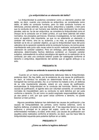 ¿La antijuricidad es un elemento del delito?
La Antijuridicidad la podemos considerar como un elemento positivo del
delito, es decir, cuando una conducta es antijurídica, es considerada como
delito, el delito es conducta humana, pero no toda conducta humana es
delictuosa, precisa además, que sea típica, antijurídica y culpable, o bien para
que la conducta de un ser humano sea delictiva debe contravenir las normas
penales, esto es, ha de ser antijurídica, se considera la Antijuridicidad como el
choque de la conducta con el orden jurídico, el cual tiene además del orden
normativo, los preceptos permisivos. Diversos investigadores, la han estimado
como el aspecto más importante, ya que no es solamente un elemento o
carácter del mismo, sino es su ausencia, y es más, su propia naturaleza,
también se le dio un carácter objetivo, ya que la Antijuridicidad nace del juicio
valorativo de la oposición existente entre la conducta humana y la norma penal,
manifestando este juicio sólo recae sobre la acción realizada, excluyendo toda
valoración de carácter subjetivo. Pero sin embargo, para algunos penalistas
alemanes, determinados hechos delictivos contienen un marcado carácter
subjetivo, sobresaliendo la actitud psicológica del agente en la realización de la
conducta; por esto una conducta exterior puede ser catalogada conforme al
derecho o antijurídica, dependiendo del sentido que el agente atribuye a su
acto.
PREGUNTA 76
¿Cómo se entiende la ausencia de antijuricidad?
Cuando en un hecho presumiblemente delictuoso falta la Antijuridicidad,
podemos decir: No hay delito, por la existencia de una causa de justificación,
es decir, el individuo ha actuado en determinada forma sin el ánimo de
transgredir las normas penales. Así, si un hombre ha matado a otro, en defensa
de su vida injustamente atacada, estará en una causa de justificación,
excluyéndose la Antijuridicidad en la conducta del homicida. Dentro de las
causas de justificación, el agente obra con voluntad consiente, en condiciones
normales de imputabilidad, pero su conducta no será delictiva por ser justa
conforme a derecho. Es así como no podrá exigírsele responsabilidad alguna,
ya sea penal o civil, por que quien actúa conforme a derecho, no puede
lesionar un bien jurídico.
Algunos penalistas Italianos han delimitado las causas de justificación y las
causas de inimputabilidad; las primera, como hechos externos, como la
legítima defensa, el estado de necesidad, etc. Y las segundas tienen su causa
exclusiva o principal en la psique del sujeto, como es el caso de las
enfermedades mentales y la edad, entre otras. Las causas de justificación son
aquellos actos realizados conforme al derecho, es decir, que les hace falta la
Antijuridicidad requerida para poderlos tipificar en un delito.
PREGUNTA 77
¿Cómo se define la legítima defensa?
 