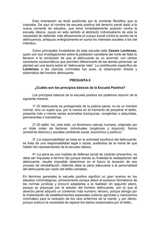 Esta orientación se tituló positivista por la corriente filosófica que la
inspiraba. De aquí el nombre de escuela positiva del derecho penal dado a la
nueva corriente de estudios, que tomó inmediatamente posición contra la
escuela clásica, opuso en este sentido al abstracto individualismo de esta la
necesidad de defender más eficazmente el cuerpo social contra la acción de la
delincuencia, antepuso enérgicamente en suma los intereses sociales a los del
individuo.
Como principales fundadores de esta escuela está Cesare Lombroso,
quien con sus investigaciones sobre la población carcelaria del norte de Italia lo
llevaron a la conclusión de que el delincuente es un anormal, con ciertos
caracteres sicosomáticos que permiten diferenciarlo de las demás personas: se
planteó así una teoría sobre el “delincuente nato”. La contribución específica de
Lombroso a las ciencias criminales fue pues, la observación directa y
sistemática del hombre delincuente.
PREGUNTA 6
¿Cuáles son los principios básicos de la Escuela Positiva?
Los principios básicos de la escuela positiva los podemos resumir de la
siguiente manera:
1º.-El delincuente es protagonista de la justicia penal; no es un hombre
normal, sino un sujeto que, por lo menos en el momento de perpetrar el delito,
presenta más o menos serias anomalías biosíquicas, congénitas o adquiridas,
permanentes o transitorias.
2º.-El delito “es, ante todo, un fenómeno natural, humano, originado por
un triple orden de factores: individuales (orgánicos y síquicos), físicos
(ambiente telúrico) y sociales (ambiente social, económico y político).”
3º.-La responsabilidad se basa en la actividad sicofísica del delincuente;
se trata de una responsabilidad legal o social, sustitutiva de la moral de que
hablan los representantes de la escuela clásica.
4º.-La pena es una medida de defensa social de carácter preventivo; no
debe ser impuesta a termino fijo porque siendo su finalidad la readaptación del
delincuente, resulta imposible determinar en el futuro la duración de ese
proceso de rehabilitación. Además debe la pena adecuarse a la personalidad
del delincuente por razón del delito cometido.
En términos generales la escuela positiva significó un gran avance en los
estudios criminológicos, primeramente porque atacó el excesivo formalismo de
las normas jurídicas y procuró adaptarlas a la realidad; en segundo plano,
porque se preocupó por el estudio del hombre delincuente, con lo que el
derecho penal adquirió un contenido más humano; tercero, porque abrogó por
la implantación de establecimientos especiales (colonia agrícolas y manicomios
criminales) para la reclusión de los reos enfermos de la mente; y por último,
porque sostuvo la necesidad de reparar los daños ocasionados por el delito.
 