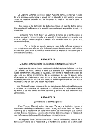 La Legítima Defensa se define, según Augusto Kehler, como: “La repulsa
de una agresión antijurídica y actual por el atacado o por tercera persona,
contra el agresor cuando no se traspase la medida necesaria para la
protección”.
En cuanto a la definición de Sebastián Soler, el cual la define como:
“Llamase Legítima Defensa a la reacción necesaria contra agresión, actual y no
provocada.
Celestino Porte Petit dice: “ La Legítima Defensa es el contraataque o
repulsa necesario y proporcional a una agresión injusta, actual o inminente, que
pone en peligro bienes propios o ajenos, aún cuando haya sido provocado
insuficientemente”.
Por lo tanto se puede asegurar que toda defensa presupone
conceptualmente una ofensa y la defensa integran los elementos del Instituto
en cuestión, pero están sometidos a determinados requisitos impuestos por el
ordenamiento jurídico.
PREGUNTA 78
¿Cuál es el fundamento y naturaleza de la legítima defensa?
La primera doctrina sobre el fundamento de la Legítima Defensa, nos dice
Luis Jiménez de Asúa, citando a Kant, que sostiene que “ninguna necesidad
puede transformar a la justicia e injusticia, pero como la necesidad carece de
Ley, esto es, como el momento de la necesidad, la Ley no puede obrar
eficazmente es obvio que el caso sobre la pena no pueda ejercitar ninguna
influencia permanezca impune. Por tanto, la defensa privada no es una acción
inculpable, sino tan sólo una acción no punible.
Los Códigos Penales colocan entre las exculpantes, la Legítima Defensa de
la persona, del honor o de los bienes de uno mismo, o de la defensa de la vida,
del honor o de los bienes de otra persona, y el uso de este Derecho esta
Consagrado.
PREGUNTA 79
¿Qué señala la doctrina penal?
Para Vicenzo Manzini, quien dice que: “Es vano y fantástico buscar el
fundamento de la Legítima Defensa, como causa justificante, fuera del Derecho
Positivo y de la necesidad. Se trata de un deber del individuo por que cuando
se dice defensa necesaria, se entiende defensa determinada por la necesidad,
y no defensa que todo agredido deba hacer necesariamente.
Al respecto Raúl Carrancá nos dice: “Que el fundamento natural de la
defensa privada lo es la necesidad, y el fundamento jurídico es la afirmación
 