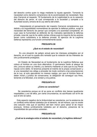 del derecho contra quien lo niega mediante la injusta agresión. Tomando la
necesidad como derecho comprensivo de la acción(estado de necesidad). Nos
dice Carrancá al respecto: “El fundamento de la Legitimidad lo es la cesación
del derecho de penar, el cual corresponde a la sociedad y compete a la
Autoridad social y emana de la Ley eterna del orden.
Interpretando el pensamiento del maestro Carrancá consideramos que
debido a la imposibilidad momentánea de ejercitar la defensa pública, surge la
necesidad del Derecho de pensar que compete a la autoridad competente, en
cuyo caso la humanidad se defiende de los malvados ejercitando la defensa
privada, cosa tal, que le ha valido ciertas criticas pues la mayoría de los autores
tienen como subsidiaria a la defensa privada. El ejercicio de la Legítima
Defensa representa una función eminentemente social.
PREGUNTA 80
¿Qué es el estado de necesidad?
Es una situación de peligro actual para los intereses protegidos por el
derecho, en el cual no queda otro remedio que la violación de los intereses de
otro jurídicamente protegidos.
Un Estado de Necesidad es el fundamento de la Legítima Defensa que
coloca al hombre en una dura alternativa: O permanece inerte al ataque de
otro, procura salvar su interés y su derecho mediante un acto que la Ley Penal
reputa como delito. Si tenemos presente el instinto de la propia conservación y
si una necesidad nos obliga a proceder de modo contrario a las prescripciones
de la Ley, el acto ejecutando no merece castigo, por que el hombre tiene el
deber moral y jurídico de conservarse, la obligación de conseguir sus fines,
teniendo a la felicidad, a la verdad y a la justicia.
PREGUNTA 81
¿Cómo se caracteriza?
Se caracteriza porque en él se pone en conflicto dos bienes igualmente
respetables y uno de ellos, por cierta circunstancia, es sacrificado con el fin de
que el otro se salve.
Este aspecto negativo de la Antijuricidad se caracteriza, por la existencia de
un conflicto entre bienes tutelados por el derecho, de tal manera, que no existe
otra solución más que el sacrificio del bien menor para salvar el de mayor
jerarquía. Ambos jurídicamente tutelados por el derecho, presencia de la
imposibilidad de que ambos subsistan.
PREGUNTA 82
¿Cuál es la analogía entre el estado de necesidad y la legítima defensa?
 