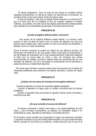 El aborto terapéutico.- Aquí se trata de dos bienes en conflicto ambos
tutelados jurídicamente., la vida de la madre y la vida del ser en formación, se
sacrifica el bien menor para salvar el bien de mayor valía.
El robo de famélico.- Nos dice el Código Penal Federal en su Artículo 379,
que a la letra dice: No se castigará al que sin emplear engaños ni medios
violentos, se apodere una sola vez de los objetos estrictamente indispensables
para satisfacer sus necesidades personales o familiares del momento.
PREGUNTA 86
¿Puede la legítima defensa dañar a terceros?
Una acción de la Legítima Defensa puede afectar a un tercero, tanto
cuando un bien de éste es usado como un medio de agresión que hay que
lesionar para impedir ésta, como cuando un bien es de tercero es empleado, y
dañado, como un medio de defensa.
Como el tercero inocente no puede ser objeto de una defensa punitiva, las
situaciones de defensa en las que puede verse involucrado se presuponen a
los del Estado de necesidad, por lo que substancialmente irrelevante clasificar
al daño que se causa bajo un rubro u otro, sin embargo hay ciertas
conveniencias en analizar en forma unitaria todas las consecuencias de una
situación de defensa, con el fin de facilitar la comparación de los beneficios y
perjuicios del que su legitimidad depende.
Por cierto que el tercero inocente pueda actuar de acuerdo con el estado de
necesidad justificante para preservar sus bienes primarios o bienes de mayor
valor.
PREGUNTA 87
¿Cuáles son los casos de inexistencia de legítima defensa?
Cuando la agresión no reúne los requisitos legales señalados.
Cuando la agresión no haga surgir un peligro inminente para los bienes
protegidos.
Cuando el agredido haya provocado la agresión dando causa inmediata y
suficiente para ella.
PREGUNTA 88
¿En que consiste el exceso de defensa?
El exceso consciente o doloso dará lugar a una responsabilidad de esta
clase, y que el exceso inconsciente, ya culposo, ya inculpable, dejará o no
subsistente la culpa, atendida la naturaleza o invencible del error.
En el exceso, puede suceder que el agredido no haga una estimación acertada
y creyendo necesario el uso de medios determinados o el causar determinados
daños, proceda en esa forma a su defensa., tendrá entonces, por lo que ve el
 