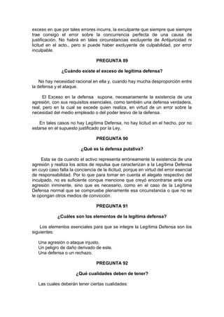 exceso en que por tales errores incurra, la exculpante que siempre que siempre
trae consigo el error sobre la concurrencia perfecta de una causa de
justificación. No habrá en tales circunstancias excluyente de Antijuricidad ni
licitud en el acto., pero si puede haber excluyente de culpabilidad, por error
inculpable.
PREGUNTA 89
¿Cuándo existe el exceso de legítima defensa?
No hay necesidad racional en ella y, cuando hay mucha desproporción entre
la defensa y el ataque.
El Exceso en la defensa supone, necesariamente la existencia de una
agresión, con sus requisitos esenciales, como también una defensa verdadera,
real, pero en la cual se excede quien realiza, en virtud de un error sobre la
necesidad del medio empleado o del poder lesivo de la defensa.
En tales casos no hay Legítima Defensa, no hay licitud en el hecho, por no
estarse en el supuesto justificado por la Ley.
PREGUNTA 90
¿Qué es la defensa putativa?
Esta se da cuando el activo representa erróneamente la existencia de una
agresión y realiza los actos de repulsa que caracterizan a la Legítima Defensa
en cuyo caso falta la conciencia de la ilicitud, porque en virtud del error esencial
de responsabilidad. Por lo que para tomar en cuenta el alegato respectivo del
inculpado, no es suficiente conque mencione que creyó encontrarse ante una
agresión inminente, sino que es necesario, como en el caso de la Legítima
Defensa normal que se compruebe plenamente esa circunstancia o que no se
le opongan otros medios de convicción.
PREGUNTA 91
¿Cuáles son los elementos de la legítima defensa?
Los elementos esenciales para que se integre la Legítima Defensa son los
siguientes:
Una agresión o ataque injusto.
Un peligro de daño derivado de este.
Una defensa o un rechazo.
PREGUNTA 92
¿Qué cualidades deben de tener?
Las cuales deberán tener ciertas cualidades:
 