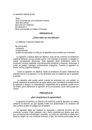 La agresión deberá de ser:
Real,
Que provenga de una conducta humana.
Que sea actual.
Que sea con violencia.
Sin derecho y
De la cual resulte un peligro inminente.
PREGUNTA 93
¿Cómo debe ser esa defensa?
La Defensa o reacción deberá ser:
No provocada,
necesaria,
proporcionada,
puede ser ejecutada no sólo por el agredido sino también por un tercero.
La agresión o ataque debe ser objetivo, pues de los contrario no existiría la
Legítima Defensa, ya que simple querer, o la voluntad no actuada, ni exigida no
puede considerarse delictuosa. Esta agresión debe entenderse como la
conducta humana realizada voluntariamente tendiente a lesionar, amenazar o
poner en peligro intereses jurídicamente protegidos. Cuando la agresión no
existe, no hay Legítima Defensa.
Como la agresión es objetiva, basta la existencia de actos materiales de
acontecimiento a la persona o a los derechos para la existencia de la agresión
o ataque.
La agresión sólo puede existir cuando se amenaza con una pistola, no
siendo necesaria la producción de algún efecto para considerar la existencia de
la agresión o ataque, la materialidad u objetividad de la agresión puede servir
de criterio para diferenciar la agresión de la provocación, pues ésta puede ser
verbal.
PREGUNTA 94
¿Qué caracteriza a la agresividad?
La agresión al derecho es distinta a la violencia, pues la agresión no implica
violación al derecho ya que aquella existe con anterioridad a la violación del
bien jurídico puesto en peligro por el agresor.
La agresión debe ser objetiva no supuesta, y además provenir de una
conducta humana, Pues cualquier mal o daño causados por graves que sean
sus consecuencias individuales o sociales, no podrá ser estimado un delito sino
tiene su origen en una conducta humana, o sea, los hechos producidos por la
 