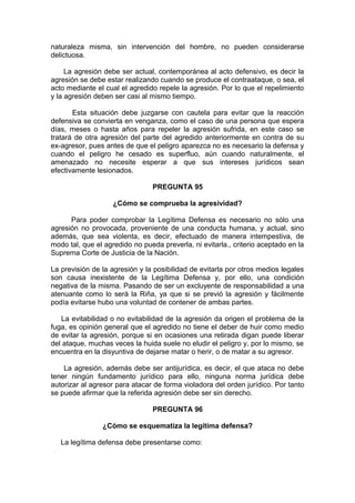 naturaleza misma, sin intervención del hombre, no pueden considerarse
delictuosa.
La agresión debe ser actual, contemporánea al acto defensivo, es decir la
agresión se debe estar realizando cuando se produce el contraataque, o sea, el
acto mediante el cual el agredido repele la agresión. Por lo que el repelimiento
y la agresión deben ser casi al mismo tiempo.
Esta situación debe juzgarse con cautela para evitar que la reacción
defensiva se convierta en venganza, como el caso de una persona que espera
días, meses o hasta años para repeler la agresión sufrida, en este caso se
tratará de otra agresión del parte del agredido anteriormente en contra de su
ex-agresor, pues antes de que el peligro aparezca no es necesario la defensa y
cuando el peligro he cesado es superfluo, aún cuando naturalmente, el
amenazado no necesite esperar a que sus intereses jurídicos sean
efectivamente lesionados.
PREGUNTA 95
¿Cómo se comprueba la agresividad?
Para poder comprobar la Legítima Defensa es necesario no sólo una
agresión no provocada, proveniente de una conducta humana, y actual, sino
además, que sea violenta, es decir, efectuado de manera intempestiva, de
modo tal, que el agredido no pueda preverla, ni evitarla., criterio aceptado en la
Suprema Corte de Justicia de la Nación.
La previsión de la agresión y la posibilidad de evitarla por otros medios legales
son causa inexistente de la Legítima Defensa y, por ello, una condición
negativa de la misma. Pasando de ser un excluyente de responsabilidad a una
atenuante como lo será la Riña, ya que si se previó la agresión y fácilmente
podía evitarse hubo una voluntad de contener de ambas partes.
La evitabilidad o no evitabilidad de la agresión da origen el problema de la
fuga, es opinión general que el agredido no tiene el deber de huir como medio
de evitar la agresión, porque si en ocasiones una retirada digan puede liberar
del ataque, muchas veces la huida suele no eludir el peligro y, por lo mismo, se
encuentra en la disyuntiva de dejarse matar o herir, o de matar a su agresor.
La agresión, además debe ser antijurídica, es decir, el que ataca no debe
tener ningún fundamento jurídico para ello, ninguna norma jurídica debe
autorizar al agresor para atacar de forma violadora del orden jurídico. Por tanto
se puede afirmar que la referida agresión debe ser sin derecho.
PREGUNTA 96
¿Cómo se esquematiza la legítima defensa?
La legítima defensa debe presentarse como:
 