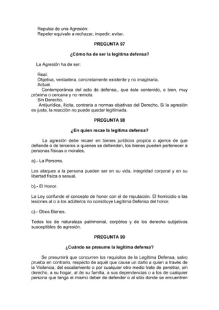 Repulsa de una Agresión:
Repeler equivale a rechazar, impedir, evitar.
PREGUNTA 97
¿Cómo ha de ser la legítima defensa?
La Agresión ha de ser:
Real.
Objetiva, verdadera, concretamente existente y no imaginaria.
Actual.
Contemporánea del acto de defensa., que éste contenido, o bien, muy
próxima o cercana y no remota.
Sin Derecho.
Antijurídica, ilícita, contraria a normas objetivas del Derecho. Si la agresión
es justa, la reacción no puede quedar legitimada.
PREGUNTA 98
¿En quien recae la legítima defensa?
La agresión debe recaer en bienes jurídicos propios o ajenos de que
defiende o de terceros a quienes se defienden, los bienes pueden pertenecer a
personas físicas o morales.
a).- La Persona.
Los ataques a la persona pueden ser en su vida, integridad corporal y en su
libertad física o sexual.
b).- El Honor.
La Ley confunde el concepto de honor con el de reputación. El homicidio o las
lesiones al o a los adúlteros no constituye Legítima Defensa del honor.
c).- Otros Bienes.
Todos los de naturaleza patrimonial, corpórea y de los derecho subjetivos
susceptibles de agresión.
PREGUNTA 99
¿Cuándo se presume la legítima defensa?
Se presumirá que concurren los requisitos de la Legítima Defensa, salvo
prueba en contrario, respecto de aquél que cause un daño a quien a través de
la Violencia, del escalamiento o por cualquier otro medio trate de penetrar, sin
derecho, a su hogar, al de su familia, a sus dependencias o a los de cualquier
persona que tenga el mismo deber de defender o al sitio donde se encuentren
 