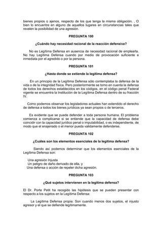 bienes propios o ajenos, respecto de los que tenga la misma obligación. , O
bien lo encuentre en alguno de aquellos lugares en circunstancias tales que
revelen la posibilidad de una agresión.
PREGUNTA 100
¿Cuándo hay necesidad racional de la reacción defensiva?
No es Legítima Defensa en ausencia de necesidad racional de emplearla.
No hay Legítima Defensa cuando por medio de provocación suficiente e
inmediata por el agredido o por la persona.
PREGUNTA 101
¿Hasta donde se extiende la legítima defensa?
En un principio de la Legítima Defensa sólo contemplaba la defensa de la
vida o de la integridad física. Pero posteriormente se tomo en cuenta la defensa
de todos los derechos establecidos en los códigos, en el código penal Federal
vigente se encuentra la Institución de la Legítima Defensa dentro de su fracción
IV.
Como podemos observar los legisladores actuales han extendido el derecho
de defensa a todos los bienes jurídicos ya sean propios o de terceros.
Es evidente que se puede defender a toda persona humana. El problema
comienza a complicarse si se entiende que la capacidad de defensa debe
coincidir con la capacidad jurídico penal o imputabilidad, o es independiente, de
modo que el enajenado o el menor pueda validamente defenderse.
PREGUNTA 102
¿Cuáles son los elementos esenciales de la legítima defensa?
Siendo así podemos determinar que los elementos esenciales de la
Legítima Defensa son:
Una agresión Injusta
Un peligro de daño derivado de ella, y
Una defensa o acción de repeler dicha agresión.
PREGUNTA 103
¿Qué sujetos intervienen en la legítima defensa?
El Dr. Porte Petit ha recogido las hipótesis que se pueden presentar con
respecto a los sujetos en la Legítima Defensa:
La Legítima Defensa propia: Son cuando menos dos sujetos, el injusto
agresor y el que se defiende legítimamente.
 