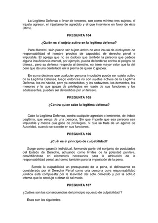 La Legítima Defensa a favor de terceros, son como mínimo tres sujetos, el
injusto agresor, el injustamente agredido y el que interviene en favor de éste
último.
PREGUNTA 104
¿Quién es el sujeto activo en la legítima defensa?
Para Manzini, solo puede ser sujeto activo de esta causa de excluyente de
responsabilidad el hombre provisto de capacidad de derecho penal e
imputable. El agrega que no es dudoso que también la persona que padece
alguna insuficiencia mental, por ejemplo, pueda defenderse contra el peligro de
ofensa., pero su defensa respecto al derecho, no tiene mayor valor que la del
pero que da una dentellada en la pierna de quien lo golpea.
En suma decimos que cualquier persona imputable puede ser sujeto activo
de la Legítima Defensa, luego entonces no son sujetos activos de la Legítima
Defensa, los no nacido, pero ya concebidos, y los cadáveres, los dementes, los
menores y lo que gozan de privilegios en razón de sus funciones y los
adolescentes, pueden ser defendidos por un tercero.
PREGUNTA 105
¿Contra quien cabe la legítima defensa?
Cabe la Legítima Defensa, contra cualquier agresión o inminente, de índole
Legítimo, que venga de una persona, Sin que importe que esa persona sea
imputable y menos que goce de privilegios, ni que se trate de un agente de
Autoridad, cuando se excede en sus funciones.
PREGUNTA 106
¿Cuál es el principio de culpabilidad?
Surge como garantía individual, formando parte del conjunto de postulados
del Estado de Derecho, actuando como limites de la potestad punitiva,
convirtièndose en elementos necesarios para la atribución de la
responsabilidad penal, así como también para la imposición de la pena.
Siendo la culpabilidad un presupuesto de la pena, el delincuente es
considerado por el Derecho Penal como una persona cuya responsabilidad
jurídica está compuesta por la lesividad del acto cometido y por la actitud
interna que lo condujo a obrar de tal modo.
PREGUNTA 107
¿Cuáles son las consecuencias del principio opuesto de culpabilidad ?
Esas son las siguientes:
 