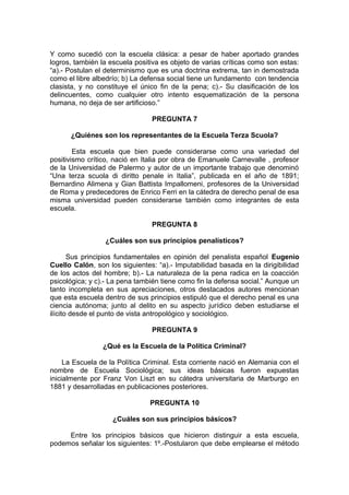 Y como sucedió con la escuela clásica: a pesar de haber aportado grandes
logros, también la escuela positiva es objeto de varias críticas como son estas:
“a).- Postulan el determinismo que es una doctrina extrema, tan in demostrada
como el libre albedrío; b) La defensa social tiene un fundamento con tendencia
clasista, y no constituye el único fin de la pena; c).- Su clasificación de los
delincuentes, como cualquier otro intento esquematización de la persona
humana, no deja de ser artificioso.”
PREGUNTA 7
¿Quiénes son los representantes de la Escuela Terza Scuola?
Esta escuela que bien puede considerarse como una variedad del
positivismo crítico, nació en Italia por obra de Emanuele Carnevalle , profesor
de la Universidad de Palermo y autor de un importante trabajo que denominó
“Una terza scuola di diritto penale in Italia”, publicada en el año de 1891;
Bernardino Alimena y Gian Battista Impallomeni, profesores de la Universidad
de Roma y predecedores de Enrico Ferri en la cátedra de derecho penal de esa
misma universidad pueden considerarse también como integrantes de esta
escuela.
PREGUNTA 8
¿Cuáles son sus principios penalísticos?
Sus principios fundamentales en opinión del penalista español Eugenio
Cuello Calón, son los siguientes: “a).- Imputabilidad basada en la dirigibilidad
de los actos del hombre; b).- La naturaleza de la pena radica en la coacción
psicológica; y c).- La pena también tiene como fin la defensa social.” Aunque un
tanto incompleta en sus apreciaciones, otros destacados autores mencionan
que esta escuela dentro de sus principios estipuló que el derecho penal es una
ciencia autónoma; junto al delito en su aspecto jurídico deben estudiarse el
ilícito desde el punto de vista antropológico y sociológico.
PREGUNTA 9
¿Qué es la Escuela de la Política Criminal?
La Escuela de la Política Criminal. Esta corriente nació en Alemania con el
nombre de Escuela Sociológica; sus ideas básicas fueron expuestas
inicialmente por Franz Von Liszt en su cátedra universitaria de Marburgo en
1881 y desarrolladas en publicaciones posteriores.
PREGUNTA 10
¿Cuáles son sus principios básicos?
Entre los principios básicos que hicieron distinguir a esta escuela,
podemos señalar los siguientes: 1º.-Postularon que debe emplearse el método
 