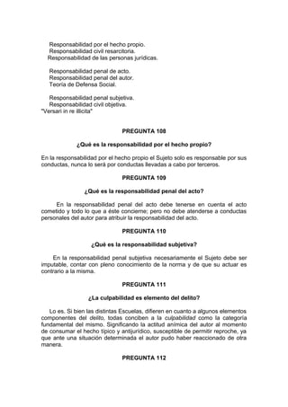 Responsabilidad por el hecho propio.
Responsabilidad civil resarcitoria.
Responsabilidad de las personas jurídicas.
Responsabilidad penal de acto.
Responsabilidad penal del autor.
Teoría de Defensa Social.
Responsabilidad penal subjetiva.
Responsabilidad civil objetiva.
"Versari in re illicita"
PREGUNTA 108
¿Qué es la responsabilidad por el hecho propio?
En la responsabilidad por el hecho propio el Sujeto solo es responsable por sus
conductas, nunca lo será por conductas llevadas a cabo por terceros.
PREGUNTA 109
¿Qué es la responsabilidad penal del acto?
En la responsabilidad penal del acto debe tenerse en cuenta el acto
cometido y todo lo que a éste concierne; pero no debe atenderse a conductas
personales del autor para atribuir la responsabilidad del acto.
PREGUNTA 110
¿Qué es la responsabilidad subjetiva?
En la responsabilidad penal subjetiva necesariamente el Sujeto debe ser
imputable, contar con pleno conocimiento de la norma y de que su actuar es
contrario a la misma.
PREGUNTA 111
¿La culpabilidad es elemento del delito?
Lo es. Si bien las distintas Escuelas, difieren en cuanto a algunos elementos
componentes del delito, todas conciben a la culpabilidad como la categoría
fundamental del mismo. Significando la actitud anímica del autor al momento
de consumar el hecho típico y antijurídico, susceptible de permitir reproche, ya
que ante una situación determinada el autor pudo haber reaccionado de otra
manera.
PREGUNTA 112
 