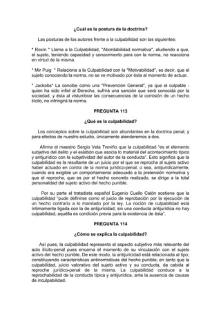 ¿Cuál es la postura de la doctrina?
Las posturas de los autores frente a la culpabilidad son las siguientes:
* Roxìn * Llama a la Culpabilidad, "Abordabilidad normativa", aludiendo a que,
el sujeto, teniendo capacidad y conocimiento para con la norma, no reacciona
en virtud de la misma.
* Mir Puig * Relaciona a la Culpabilidad con la "Motivabilidad", es decir, que el
sujeto conociendo la norma, no se ve motivado por ésta al momento de actuar.
* Jackobs* La concibe como una "Prevención General", ya que el culpable -
quien ha sido infiel al Derecho, sufrirá una sanción que será conocida por la
sociedad, y ésta al vislumbrar las consecuencias de la comisión de un hecho
ilícito, no infringirá la norma.
PREGUNTA 113
¿Qué es la culpabilidad?
Los conceptos sobre la culpabilidad son abundantes en la doctrina penal, y
para efectos de nuestro estudio, únicamente atenderemos a dos.
Afirma el maestro Sergio Vela Treviño que la culpabilidad “es el elemento
subjetivo del delito y el eslabón que asocia lo material del acontecimiento típico
y antijurídico con la subjetividad del autor de la conducta”. Esto significa que la
culpabilidad es la resultante de un juicio por el que se reprocha al sujeto activo
haber actuado en contra de la norma jurídico-penal, o sea, antijurídicamente,
cuando era exigible un comportamiento adecuado a la pretensión normativa y
que el reproche, que es por el hecho concreto realizado, se dirige a la total
personalidad del sujeto activo del hecho punible.
Por su parte el tratadista español Eugenio Cuello Calón sostiene que la
culpabilidad “pude definirse como el juicio de reprobación por la ejecución de
un hecho contrario a lo mandado por la ley. La noción de culpabilidad está
íntimamente ligada con la de antijuricidad, sin una conducta antijurídica no hay
culpabilidad, aquélla es condición previa para la existencia de ésta”.
PREGUNTA 114
¿Cómo se explica la culpabilidad?
Así pues, la culpabilidad representa el aspecto subjetivo más relevante del
acto ilícito-penal pues encarna el momento de su vinculación con el sujeto
activo del hecho punible. De este modo, la antijuricidad está relacionada al tipo,
constituyendo características antinormativas del hecho punible; en tanto que la
culpabilidad, juicio valorativo del sujeto activo y su conducta, da cabida al
reproche jurídico-penal de la misma. La culpabilidad conduce a la
reprochabilidad de la conducta típica y antijurídica, ante la ausencia de causas
de inculpabilidad.
 