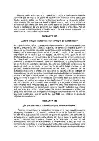 De este modo, entendemos la culpabilidad como la actitud consciente de la
voluntad que da lugar a un juicio de reproche en cuanto al sujeto activo del
hecho punible actúa en forma antijurídica pudiendo y debiendo actuar
diversamente. De esta manera, la culpabilidad toma el perfil de una verdadera
disposición del ánimo por parte del sujeto activo de actuar conscientemente
hacia la realización de una conducta que resulta típica y antijurídica. Así, al
comportarse antijurídicamente pudiendo hacerlo de una manera adecuada; por
esta razón su conducta es reprochable.
PREGUNTA 115
¿Cómo influyen las teorías en el concepto de culpabilidad?
La culpabilidad se define como cuando de una conducta delictuosa no sólo sea
típica y antijurídica sino además culpable, se considera culpable cuando a
causa de las relaciones psíquicas existentes entre la conducta y su autor, debe
serle jurídicamente reprochada, se dice que el concepto de la culpabilidad,
dependerá de la teoría que se adopte, ya que no será igual la de un
Psicológista a la de un normativista o de un finalista, así los primeros dicen que
la culpabilidad consiste en el nexo psicológico que una al sujeto con la
conducta o el resultado material, para esta concepción, la culpabilidad radica
en un hecho de carácter psicológico, dejando toda valoración jurídica para la
Antijuridicidad, ya supuesta; la esencia de la culpabilidad consiste en el
proceso intelectual-volitivo desarrollado en el autor. El estudio de la
culpabilidad requiere el análisis del psiquismo del agente, a fin de indagar en
concreto cual ha sido su actitud respecto al resultado objetivamente delictuoso.
Lo cierto es que la culpabilidad con base psicológica consiste, en un nexo
psíquico entre el sujeto y el resultado; lo cual quiere decir que contiene dos
elementos: un volitivo, emocional y otro intelectual. El primero indica la suma
de dos quereres: de la conducta y del resultado; y el segundo, el intelectual, el
conocimiento de la Antijuridicidad de la conducta. Hay otras doctrinas que nos
dicen, la culpabilidad es considerada como la relación subjetiva que media
entre el autor y el hecho punible, y como tal, su estudio supone el análisis del
psiquismo del autor, con el objeto de investigar concretamente cual ha sido la
conducta psicológica que el sujeto ha guardado con relación al resultado
objetivamente delictuoso.
PREGUNTA 116
¿En qué consiste la culpabilidad para los normativistas?
Para los normativistas, la culpabilidad consiste en el nexo psicológico entre
el sujeto y la conducta o el resultado material, reprochable. Para esta doctrina,
es ser de la culpabilidad lo constituye un juicio de reproche; una conducta es
culpable si a un sujeto capaz que ha obrado con dolo o culpa, le puede exigir el
orden normativo una conducta diversa a la realizada. La esencia del
normativismo consiste en fundamentar la culpabilidad, o sea, el juicio de
reproche, la exigibilidad o imperatividad dirigida a los sujetos capacitados para
comportarse conforme al deber. La exigibilidad solo obliga a los imputables que
 