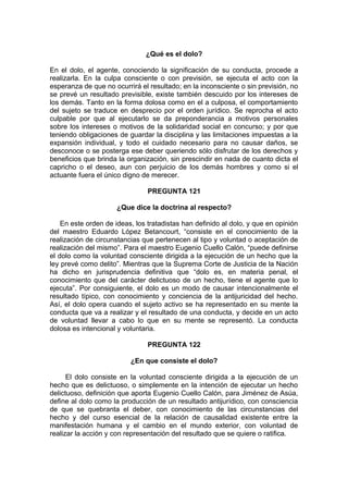 ¿Qué es el dolo?
En el dolo, el agente, conociendo la significación de su conducta, procede a
realizarla. En la culpa consciente o con previsión, se ejecuta el acto con la
esperanza de que no ocurrirá el resultado; en la inconsciente o sin previsión, no
se prevé un resultado previsible, existe también descuido por los intereses de
los demás. Tanto en la forma dolosa como en el a culposa, el comportamiento
del sujeto se traduce en desprecio por el orden jurídico. Se reprocha el acto
culpable por que al ejecutarlo se da preponderancia a motivos personales
sobre los intereses o motivos de la solidaridad social en concurso; y por que
teniendo obligaciones de guardar la disciplina y las limitaciones impuestas a la
expansión individual, y todo el cuidado necesario para no causar daños, se
desconoce o se posterga ese deber queriendo sólo disfrutar de los derechos y
beneficios que brinda la organización, sin prescindir en nada de cuanto dicta el
capricho o el deseo, aun con perjuicio de los demás hombres y como si el
actuante fuera el único digno de merecer.
PREGUNTA 121
¿Que dice la doctrina al respecto?
En este orden de ideas, los tratadistas han definido al dolo, y que en opinión
del maestro Eduardo López Betancourt, “consiste en el conocimiento de la
realización de circunstancias que pertenecen al tipo y voluntad o aceptación de
realización del mismo”. Para el maestro Eugenio Cuello Calón, “puede definirse
el dolo como la voluntad consciente dirigida a la ejecución de un hecho que la
ley prevé como delito”. Mientras que la Suprema Corte de Justicia de la Nación
ha dicho en jurisprudencia definitiva que “dolo es, en materia penal, el
conocimiento que del carácter delictuoso de un hecho, tiene el agente que lo
ejecuta”. Por consiguiente, el dolo es un modo de causar intencionalmente el
resultado típico, con conocimiento y conciencia de la antijuricidad del hecho.
Así, el dolo opera cuando el sujeto activo se ha representado en su mente la
conducta que va a realizar y el resultado de una conducta, y decide en un acto
de voluntad llevar a cabo lo que en su mente se representó. La conducta
dolosa es intencional y voluntaria.
PREGUNTA 122
¿En que consiste el dolo?
El dolo consiste en la voluntad consciente dirigida a la ejecución de un
hecho que es delictuoso, o simplemente en la intención de ejecutar un hecho
delictuoso, definición que aporta Eugenio Cuello Calón, para Jiménez de Asúa,
define al dolo como la producción de un resultado antijurídico, con consciencia
de que se quebranta el deber, con conocimiento de las circunstancias del
hecho y del curso esencial de la relación de causalidad existente entre la
manifestación humana y el cambio en el mundo exterior, con voluntad de
realizar la acción y con representación del resultado que se quiere o ratifica.
 