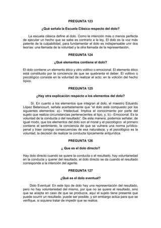 PREGUNTA 123
¿Qué señala la Escuela Clásica respecto del dolo?
La escuela clásica define al dolo. Como la intención más o menos perfecta
de ejecutar un hecho que se sabe es contrario a la ley. El dolo es la voz más
patente de la culpabilidad, para fundamentar el dolo es indispensable unir dos
teorías: una llamada de la voluntad y la otra llamada de la representación.
PREGUNTA 124
¿Qué elementos contiene el dolo?
El dolo contiene un elemento ético y otro volitivo o emocional. El elemento ético
está constituido por la conciencia de que se quebranta el deber. El volitivo o
psicológico consiste en la voluntad de realizar el acto; en la volición del hecho
típico.
PREGUNTA 125
¿Hay otra explicación respecto a los elementos del dolo?
Sí. En cuanto a los elementos que integran al dolo, el maestro Eduardo
López Betancourt, señala acertadamente que “el dolo está compuesto por los
siguientes elementos: a).- Intelectual. Implica el conocimiento por parte del
sujeto que realiza circunstancias pertenecientes al tipo, y, b).- Emocional. Es la
voluntad de la conducta o del resultado”. De esta manera, podemos señalar, de
igual modo, que los elementos del dolo son el moral y el psicológico: el primero
contiene el sentimiento, la conciencia de que se vulnera una norma jurídico-
penal y traer consigo consecuencias de esa naturaleza; y el psicológico es la
voluntad, la decisión de realizar la conducta típicamente antijurídica.
PREGUNTA 126
¿ Que es el dolo directo?
Hay dolo directo cuando se quiere la conducta o el resultado, hay voluntariedad
en la conducta y querer del resultado, el dolo directo se da cuando el resultado
corresponde a la intención del agente.
PREGUNTA 127
¿Qué es el dolo eventual?
Dolo Eventual: En este tipo de dolo hay una representación del resultado,
pero no hay voluntariedad del mismo, por que no se quiere el resultado, sino
que se acepta en caso de que se produzca, aquí el sujeto tiene presente que
puede ocurrir un resultado, puede ser posible, y sin embargo actúa para que se
verifique, si siquiera tratar de impedir que se realice.
 
