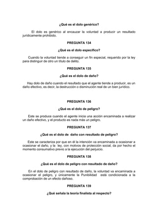 ¿Qué es el dolo genérico?
El dolo es genérico al encauzar la voluntad a producir un resultado
jurídicamente prohibido.
PREGUNTA 134
¿Qué es el dolo específico?
Cuando la voluntad tiende a conseguir un fin especial, requerido por la ley
para distinguir de otro un título de delito.
PREGUNTA 135
¿Qué es el dolo de daño?
Hay dolo de daño cuando el resultado que el agente tiende a producir, es un
daño efectivo, es decir, la destrucción o disminución real de un bien jurídico.
PREGUNTA 136
¿Qué es el dolo de peligro?
Este se produce cuando el agente inicia una acción encaminada a realizar
un daño efectivo, y el producto es nada más un peligro.
PREGUNTA 137
¿Qué es el dolo de daño con resultado de peligro?
Este se caracteriza por que en él la intención va encaminada a ocasionar a
ocasionar el daño, y la ley, con motivos de protección social, da por hecho el
momento consumativo previo a la ejecución del perjuicio.
PREGUNTA 138
¿Qué es el dolo de peligro con resultado de daño?
En el dolo de peligro con resultado de daño, la voluntad va encaminada a
ocasionar el peligro, y únicamente la Punibilidad está condicionada a la
comprobación de un efecto dañoso.
PREGUNTA 139
¿Qué señala la teoría finalista al respecto?
 