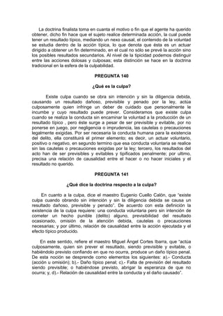 La doctrina finalista toma en cuanta el motivo o fin que el agente ha querido
obtener, dicho fin hace que el sujeto realice determinada acción, la cual puede
tener un resultado típico, mediando un nexo causal, el contenido de la voluntad
se estudia dentro de la acción típica, lo que denota que ésta es un actuar
dirigido a obtener un fin determinado, en el cual no sólo se prevé la acción sino
los posibles resultados secundarios. Al nivel de la tipicidad podemos distinguir
entre las acciones dolosas y culposas; esta distinción se hace en la doctrina
tradicional en la esfera de la culpabilidad.
PREGUNTA 140
¿Qué es la culpa?
Existe culpa cuando se obra sin intención y sin la diligencia debida,
causando un resultado dañoso, previsible y penado por la ley, actúa
culposamente quien infringe un deber de cuidado que personalmente le
incumbe y cuyo resultado puede prever. Consideramos que existe culpa
cuando se realiza la conducta sin encaminar la voluntad a la producción de un
resultado típico , pero éste surge a pesar de ser previsible y evitable, por no
ponerse en juego, por negligencia o imprudencia, las cautelas o precauciones
legalmente exigidas. Por ser necesaria la conducta humana para la existencia
del delito, ella constituirá el primer elemento; es decir, un actuar voluntario,
positivo o negativo, en segundo termino que esa conducta voluntaria se realice
sin las cautelas o precauciones exigidas por la ley; tercero, los resultados del
acto han de ser previsibles y evitables y tipificados penalmente; por ultimo,
precisa una relación de causalidad entre el hacer o no hacer iniciales y el
resultado no querido.
PREGUNTA 141
¿Qué dice la doctrina respecto a la culpa?
En cuanto a la culpa, dice el maestro Eugenio Cuello Calón, que “existe
culpa cuando obrando sin intención y sin la diligencia debida se causa un
resultado dañoso, previsible y penado”. De acuerdo con esta definición la
existencia de la culpa requiere: una conducta voluntaria pero sin intención de
cometer un hecho punible (delito) alguno, previsibilidad del resultado
ocasionado, omisión de la atención debida, cautelas o precauciones
necesarias; y por último, relación de causalidad entre la acción ejecutada y el
efecto típico producido.
En este sentido, refiere el maestro Miguel Ángel Cortes Ibarra, que “actúa
culposamente, quien sin prever el resultado, siendo previsible y evitable, o
habiéndolo previsto confiando en que no ocurra, produce un daño típico penal.
De esta noción se desprende como elementos los siguientes: a).- Conducta
(acción u omisión); b).- Daño típico penal; c).- Falta de previsión del resultado
siendo previsible; o habiéndose previsto, abrigar la esperanza de que no
ocurra; y, d).- Relación de causalidad entre la conducta y el daño causado”.
 