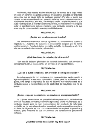 Finalmente, dice nuestro máximo tribunal que “la esencia de la culpa radica
en obrar sin poner en juego las cautelas y precauciones exigidas por el Estado
para evitar que se cause daño de cualquier especie”. Por ello, el sujeto que
comete un hecho punible culposo, previsto en la ley penal, causa un resultado
típicamente antijurídico, sin dolo, se configura aquél y que no previó lo que
pudo y debió prever, o cuando habiéndolo previsto, no realiza lo necesario para
evitar el acontecimiento dañoso mediante una conducta contraria a la que
observó y dio como resultado una responsabilidad penal.
PREGUNTA 142
¿Cuáles son los elementos de la culpa?
Los elementos de la culpa son los siguientes: a).- Una conducta positiva o
negativa; b).- Ausencia de cuidados o precauciones exigidas por la norma
jurídico-penal; c).- Resultado típico, previsible, evitable, no deseado; y, d).- Una
relación causal entre la conducta y el resultado.
PREGUNTA 143
¿Cuántas clases de culpa hay jurídicamente?
Son dos las especies principales de la culpa: consciente, con previsión o
con representación, e inconsciente, sin previsión o sin representación.
PREGUNTA 144
¿Qué es la culpa consciente, con previsión o con representación?
La culpa consciente, con previsión o con representación, existe cuando el
agente ha previsto el resultado típico como posible, pero no solamente no lo
quiere, sino abriga la esperanza de que no ocurrirá. Hay voluntariedad de la
conducta causal y representación de la posibilidad del resultado; éste no se
quiere.
PREGUNTA 145
¿Qué es culpa es inconsciente, sin previsión o sin representación?
La culpa es inconsciente, sin previsión o sin representación, cuando no se
prevé un resultado previsible(penalmente tipificado). Existe voluntariedad de la
conducta causal, pero no hay representación del resultado de naturaleza
previsible, se da esta clase de culpa, cuando el sujeto no previó un resultado
por falta de diligencia, es una conducta en donde no se prevé lo previsible y
evitable, pero mediante la cual se produce una consecuencia penalmente
tipificada.
PREGUNTA 146
¿Cuántas formas de exclusión hay de la culpa?
 