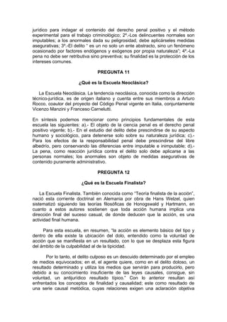 jurídico para indagar el contenido del derecho penal positivo y el método
experimental para el trabajo criminológico; 2º.-Los delincuentes normales son
imputables; a los anormales dada su peligrosidad, debe aplicárseles medidas
asegurativas; 3º.-El delito “ es un no solo un ente abstracto, sino un fenómeno
ocasionado por factores endógenos y exógenos por propia naturaleza”; 4º.-La
pena no debe ser retributiva sino preventiva; su finalidad es la protección de los
intereses comunes.
PREGUNTA 11
¿Qué es la Escuela Neoclásica?
La Escuela Neoclásica. La tendencia neoclásica, conocida como la dirección
técnico-jurídica, es de origen italiano y cuenta entre sus miembros a Arturo
Rocco, coautor del proyecto del Código Penal vigente en Italia, conjuntamente
Vicenzo Manzini y Franceso Carnelutti.
En síntesis podemos mencionar como principios fundamentales de esta
escuela las siguientes: a).- El objeto de la ciencia penal es el derecho penal
positivo vigente; b).- En el estudio del delito debe prescindirse de su aspecto
humano y sociológico, para detenerse solo sobre su naturaleza jurídica; c).-
Para los efectos de la responsabilidad penal debe prescindirse del libre
albedrío, pero conservando las diferencias entre imputable e inimputable; d).-
La pena, como reacción jurídica contra el delito solo debe aplicarse a las
personas normales; los anormales son objeto de medidas asegurativas de
contenido puramente administrativo.
PREGUNTA 12
¿Qué es la Escuela Finalista?
La Escuela Finalista. También conocida como “Teoría finalista de la acción”,
nació esta corriente doctrinal en Alemania por obra de Hans Welzel, quien
sistematizó siguiendo las teorías filosóficas de Honogswald y Hartmann, en
cuanto a estos autores sostienen que toda acción humana implica una
dirección final del suceso casual, de donde deducen que la acción, es una
actividad final humana.
Para esta escuela, en resumen, “la acción es elemento básico del tipo y
dentro de ella existe la ubicación del dolo, entendido como la voluntad de
acción que se manifiesta en un resultado, con lo que se desplaza esta figura
del ámbito de la culpabilidad al de la tipicidad.
Por lo tanto, el delito culposo es un descuido determinado por el empleo
de medios equivocados; en el, el agente quiere, como en el delito doloso, un
resultado determinado y utiliza los medios que servirán para producirlo, pero
debido a su conocimiento insuficiente de las leyes causales, consigue, sin
voluntad, un antijurídico resultado típico.” Con lo anterior resultan así
enfrentados los conceptos de finalidad y causalidad; este como resultado de
una serie causal metódica, cuyas relaciones exigen una aclaración objetiva
 