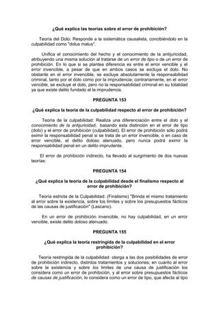 ¿Qué explica las teorías sobre el error de prohibición?
Teoría del Dolo: Responde a la sistemática causalista, concibièndolo en la
culpabilidad como "dolus malus".
Unifica el conocimiento del hecho y el conocimiento de la antijuricidad,
atribuyendo una misma solución al tratarse de un error de tipo o de un error de
prohibición. En lo que si se plantea diferencia es entre el error vencible y el
error invencible, a pesar de que en ambos casos se excluya el dolo. No
obstante en el error invencible, se excluye absolutamente la responsabilidad
criminal, tanto por el dolo como por la imprudencia; contrariamente, en el error
vencible, se excluye el dolo, pero no la responsabilidad criminal en su totalidad
ya que existe delito fundado el la imprudencia.
PREGUNTA 153
¿Qué explica la teoría de la culpabilidad respecto al error de prohibición?
Teoría de la culpabilidad: Realiza una diferenciación entre el dolo y el
conocimiento de la antijuricidad, basando esta distinción en el error de tipo
(dolo) y el error de prohibición (culpabilidad). El error de prohibición sólo podrá
eximir la responsabilidad penal si se trata de un error invencible, o en caso de
error vencible, el delito doloso atenuado, pero nunca podrá eximir la
responsabilidad penal en un delito imprudente.
El error de prohibición indirecto, ha llevado al surgimiento de dos nuevas
teorías:
PREGUNTA 154
¿Qué explica la teoría de la culpabilidad desde el finalismo respecto al
error de prohibición?
Teoría estricta de la Culpabilidad: (Finalismo) "Brinda el mismo tratamiento
al error sobre la existencia, sobre los límites y sobre los presupuestos fácticos
de las causas de justificación" (Lascano).
En un error de prohibición invencible, no hay culpabilidad, en un error
vencible, existe delito doloso atenuado.
PREGUNTA 155
¿Qué explica la teoría restringida de la culpabilidad en el error
prohibición?
Teoría restringida de la culpabilidad: otorga a las dos posibilidades de error
de prohibición indirecto, distintos tratamientos y soluciones; en cuanto al error
sobre la existencia y sobre los limites de una causa de justificación los
considera como un error de prohibición, y al error sobre presupuestos fácticos
de causas de justificación, lo considera como un error de tipo, que afecta al tipo
 