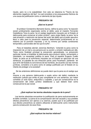injusto, pero no a la culpabilidad. Con esto se relaciona la "Teoría de los
elementos negativos del tipo", la cual considera a los presupuestos fácticos de
una causa de justificación como un elemento de tipo injusto.
PREGUNTA 156
¿Qué es la pena?
El profesor Constantino Bernardo Quiroz, define la pena como “la reacción
social jurídicamente organizada contra el delito; para el maestro Fernando
Castellanos Tena la pena “es el castigo legalmente impuesto por el Estado al
delincuente para conservar el orden jurídico”; para Jorge Ojeda, la pena “es la
real privación o restricción de bienes del autor del delito que el poder ejecutivo
lleva a cabo para la prevención especial, determinada jurídicamente en su
máximo por la punición impuesta, y en su mínimo por ciertas condiciones
temporales y personales del reo que la sufre”.
Para el tratadista alemán Jeremías Bentham, “entendió la pena como la
imposición de un mal a una persona por su acción u omisión realizada por ella.
Tiene como finalidad principal la prevención generalizada. La prevención
particular tiende a inhabilitar al delincuente para producir daños, enmendarlo o
intimidarlo. La necesidad justifica la pena. Para el español Eugenio Cuello
Calón, la pena es el sufrimiento impuesto por el Estado en ejecución de una
sentencia, al culpable de una infracción penal; para Feuerbach, partiendo de
que el fin del Estado la convivencia de los hombres, de acuerdo con las normas
jurídicas, considera a la pena como el castigo justificado por el Estado en su
interés de proteger a la sociedad”.
De las anteriores definiciones se puede decir que la pena es el castigo que
se
impone a una persona (delincuente o sujeto activo del delito) mediante la
resolución judicial que emite el juez competente en una sentencia, por haber
cometido un acto típico, antijurídico y culpable, y que por consecuencia es la
conservación del orden jurídico establecido y que deberá traer como
consecuencia la paz social.
PREGUNTA 157
¿Qué explican las teorías absolutas respecto de la pena?
Las teorías absolutas encuentran la justificación de pena exclusivamente en
el delito cometido. La pena es la compensación del mal causado y sus posibles
efectos preventivos son ajenos a su esencia, puesto que si se justificase por
sus efectos preventivos se estaría utilizando al delincuente como instrumento
para la consecución de esos fines.
PREGUNTA 158
¿Qué explican las teorías relativas?
 