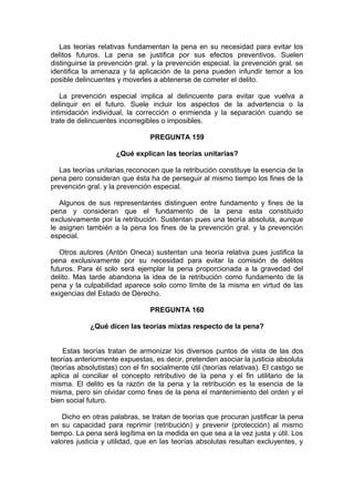 Las teorías relativas fundamentan la pena en su necesidad para evitar los
delitos futuros. La pena se justifica por sus efectos preventivos. Suelen
distinguirse la prevención gral. y la prevención especial. la prevención gral. se
identifica la amenaza y la aplicación de la pena pueden infundir temor a los
posible delincuentes y moverles a abtenerse de cometer el delito.
La prevención especial implica al delincuente para evitar que vuelva a
delinquir en el futuro. Suele incluir los aspectos de la advertencia o la
intimidación individual, la corrección o enmienda y la separación cuando se
trate de delincuentes incorregibles o imposibles.
PREGUNTA 159
¿Qué explican las teorías unitarias?
Las teorías unitarias reconocen que la retribución constituye la esencia de la
pena pero consideran que ésta ha de perseguir al mismo tiempo los fines de la
prevención gral. y la prevención especial.
Algunos de sus representantes distinguen entre fundamento y fines de la
pena y consideran que el fundamento de la pena esta constituido
exclusivamente por la retribución. Sustentan pues una teoría absoluta, aunque
le asignen también a la pena los fines de la prevención gral. y la prevención
especial.
Otros autores (Antón Oneca) sustentan una teoría relativa pues justifica la
pena exclusivamente por su necesidad para evitar la comisión de delitos
futuros. Para él solo será ejemplar la pena proporcionada a la gravedad del
delito. Mas tarde abandona la idea de la retribución como fundamento de la
pena y la culpabilidad aparece solo como limite de la misma en virtud de las
exigencias del Estado de Derecho.
PREGUNTA 160
¿Qué dicen las teorías mixtas respecto de la pena?
Estas teorías tratan de armonizar los diversos puntos de vista de las dos
teorías anteriormente expuestas, es decir, pretenden asociar la justicia absoluta
(teorías absolutistas) con el fin socialmente útil (teorías relativas). El castigo se
aplica al conciliar el concepto retributivo de la pena y el fin utilitario de la
misma. El delito es la razón de la pena y la retribución es la esencia de la
misma, pero sin olvidar como fines de la pena el mantenimiento del orden y el
bien social futuro.
Dicho en otras palabras, se tratan de teorías que procuran justificar la pena
en su capacidad para reprimir (retribución) y prevenir (protección) al mismo
tiempo. La pena será legítima en la medida en que sea a la vez justa y útil. Los
valores justicia y utilidad, que en las teorías absolutas resultan excluyentes, y
 
