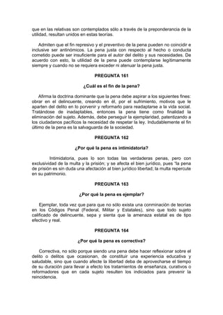 que en las relativas son contemplados sólo a través de la preponderancia de la
utilidad, resultan unidos en estas teorías.
Admiten que el fin represivo y el preventivo de la pena pueden no coincidir e
inclusive ser antinómicos. La pena justa con respecto al hecho o conducta
cometido puede ser insuficiente para el autor del delito y sus necesidades. De
acuerdo con esto, la utilidad de la pena puede contemplarse legítimamente
siempre y cuando no se requiera exceder ni atenuar la pena justa.
PREGUNTA 161
¿Cuál es el fin de la pena?
Afirma la doctrina dominante que la pena debe aspirar a los siguientes fines:
obrar en el delincuente, creando en él, por el sufrimiento, motivos que le
aparten del delito en lo porvenir y reformarlo para readaptarse a la vida social.
Tratándose de inadaptables, entonces la pena tiene como finalidad la
eliminación del sujeto. Además, debe perseguir la ejemplaridad, patentizando a
los ciudadanos pacíficos la necesidad de respetar la ley. Indudablemente el fin
último de la pena es la salvaguarda de la sociedad.
PREGUNTA 162
¿Por qué la pena es intimidatoria?
Intimidatoria, pues lo son todas las verdaderas penas, pero con
exclusividad de la multa y la prisión; y se afecta el bien jurídico, pues “la pena
de prisión es sin duda una afectación al bien jurídico libertad; la multa repercute
en su patrimonio.
PREGUNTA 163
¿Por qué la pena es ejemplar?
Ejemplar, toda vez que para que no sólo exista una conminación de teorías
en los Códigos Penal (Federal, Militar y Estatales), sino que todo sujeto
calificado de delincuente, sepa y sienta que la amenaza estatal es de tipo
efectivo y real.
PREGUNTA 164
¿Por qué la pena es correctiva?
Correctiva, no sólo porque siendo una pena debe hacer reflexionar sobre el
delito o delitos que ocasionan, de constituir una experiencia educativa y
saludable, sino que cuando afecte la libertad deba de aprovecharse el tiempo
de su duración para llevar a efecto los tratamientos de enseñanza, curativos o
reformadores que en cada sujeto resulten los indiciados para prevenir la
reincidencia.
 