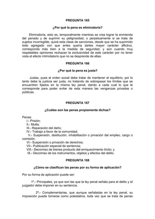 PREGUNTA 165
¿Por qué la pena es eliminatoria?
Eliminatoria, esto es, temporalmente mientras se crea lograr la enmienda
del penado y de suprimir su peligrosidad; o perpetuamente si se trata de
sujetos incorregible, quizá esta clase de sanciones, desde que se ha suprimido
todo agregado con que antes quería darles mayor carácter aflictivo,
corresponda más bien a la medida de seguridad, y aún cuando muy
respetables opiniones rechazan la exclusividad de este carácter por no tener
vista el efecto intimidatorio que no se desprende de ellas.
PREGUNTA 166
¿Por qué la pena es justa?
Justas, pues el orden social debe tratar de mantener el equilibrio, por lo
tanto debe la justicia ser justa, no tratando de sobrepasar los límites que se
encuentren fijados en la misma ley penal, dando a cada cual lo que le
corresponde para poder evitar de esta manera las venganzas privadas o
públicas.
PREGUNTA 167
¿Cuáles son las penas propiamente dichas?
Penas:
I.- Prisión;
II.- Multa;
III.- Reparación del daño;
IV.- Trabajo a favor de la comunidad;
V.- Suspensión, destitución, inhabilitación o privación del empleo, cargo o
comisión;
VI.- Suspensión o privación de derechos;
VII.- Publicación especial de sentencia;
VIII.- Decomiso de bienes producto del enriquecimiento ilícito; y
IX.- Decomiso de los instrumentos, objetos y efectos del delito.
PREGUNTA 168
¿Cómo se clasifican las penas por su forma de aplicación?
Por su forma de aplicación puede ser:
1º.- Principales, ya que son las que la ley penal señala para el delito y el
juzgador debe imponer en su sentencia.
2º.- Complementarias, que aunque señaladas en la ley penal, su
imposición puede tomarse como potestativa, toda vez que se trata de penas
 