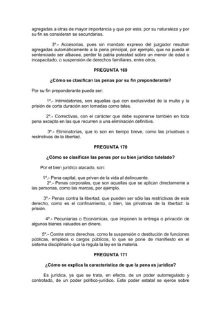 agregadas a otras de mayor importancia y que por esto, por su naturaleza y por
su fin se consideran se secundarias.
3º.- Accesorias, pues sin mandato expreso del juzgador resultan
agregadas automáticamente a la pena principal, por ejemplo, que no pueda el
sentenciado ser albacea, perder la patria potestad sobre un menor de edad o
incapacitado, o suspensión de derechos familiares, entre otros.
PREGUNTA 169
¿Cómo se clasifican las penas por su fin preponderante?
Por su fin preponderante puede ser:
1º.- Intimidatorias, son aquellas que con exclusividad de la multa y la
prisión de corta duración son tomadas como tales.
2º.- Correctivas, con el carácter que debe suponerse también en toda
pena excepto en las que recurren a una eliminación definitiva.
3º.- Eliminatorias, que lo son en tiempo breve, como las privativas o
restrictivas de la libertad.
PREGUNTA 170
¿Cómo se clasifican las penas por su bien jurídico tutelado?
Por el bien jurídico atacado, son:
1º.- Pena capital, que privan de la vida al delincuente.
2º.- Penas corporales, que son aquellas que se aplican directamente a
las personas, como las marcas, por ejemplo.
3º.- Penas contra la libertad, que pueden ser sólo las restrictivas de este
derecho, como es el confinamiento, o bien, las privativas de la libertad: la
prisión.
4º.- Pecuniarias o Económicas, que imponen la entrega o privación de
algunos bienes valuados en dinero.
5º.- Contra otros derechos, como la suspensión o destitución de funciones
públicas, empleos o cargos públicos, lo que se pone de manifiesto en el
sistema disciplinario que la regula la ley en la materia.
PREGUNTA 171
¿Cómo se explica la característica de que la pena es jurídica?
Es jurídica, ya que se trata, en efecto, de un poder autorregulado y
controlado, de un poder político-jurídico. Este poder estatal se ejerce sobre
 